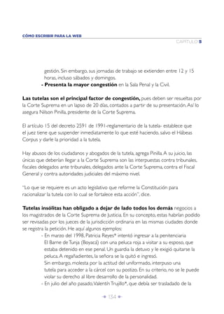 CÓMO ESCRIBIR PARA LA WEB
                                                                             CAPÍTULO 5




           gestión. Sin embargo, sus jornadas de trabajo se extienden entre 12 y 15
           horas, incluso sábados y domingos.
         - Presenta la mayor congestión en la Sala Penal y la Civil.

Las tutelas son el principal factor de congestión, pues deben ser resueltas por
la Corte Suprema en un lapso de 20 días, contados a partir de su presentación. Así lo
asegura Nilson Pinilla, presidente de la Corte Suprema.

El artículo 15 del decreto 2591 de 1991-reglamentario de la tutela- establece que
el juez tiene que suspender inmediatamente lo que esté haciendo, salvo el Hábeas
Corpus y darle la prioridad a la tutela.

Hay abusos de los ciudadanos y abogados de la tutela, agrega Pinilla. A su juicio, las
únicas que deberían llegar a la Corte Suprema son las interpuestas contra tribunales,
ﬁscales delegados ante tribunales, delegados ante la Corte Suprema, contra el Fiscal
General y contra autoridades judiciales del máximo nivel.

“Lo que se requiere es un acto legislativo que reforme la Constitución para
racionalizar la tutela con lo cual se fortalece esta acción”, dice.

Tutelas insólitas han obligado a dejar de lado todos los demás negocios a
los magistrados de la Corte Suprema de Justicia. En su concepto, estas habrían podido
ser revisadas por los jueces de la jurisdicción ordinaria en las mismas ciudades donde
se registra la petición. He aquí algunos ejemplos:
          - En marzo del 1998, Patricia Reyes* intentó ingresar a la penitenciaria
            El Barne de Tunja (Boyacá) con una peluca roja a visitar a su esposo, que
            estaba detenido en ese penal. Un guardia la detuvo y le exigió quitarse la
            peluca. A regañadientes, la señora se la quitó e ingresó.
            Sin embargo, molesta por la actitud del uniformado, interpuso una
            tutela para acceder a la cárcel con su postizo. En su criterio, no se le puede
            violar su derecho al libre desarrollo de la personalidad.
          - En julio del año pasado, Valentín Trujillo*, que debía ser trasladado de la

                                        Î 134 ∂
 