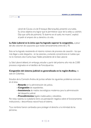ROMPA LA UNIFORMIDAD
CAPÍTULO 5




          cárcel de Cúcuta a la de El bosque (Barranquilla), presentó una tutela.
          Su único objetivo era lograr que le permitieran sacar de la celda su colchón.
          Dijo que sufría de pulmonía. “Si duermo en el suelo, me muero”, explicó
          al pedir el amparo de su derecho a la vida.

La Sala Laboral es la única que ha logrado superar la congestión, a pesar
del alto volumen de casaciones que recibe semanalmente: entre 60 y 70.

Esto se ha logrado resolviendo el máximo número de procesos de casación - los que
más llegan a este despacho- en las sesiones, y evitando concentrarse en tutelas que
no lo merecen, dice Carlos Isaac Náder, presidente de la Sala Laboral.

La Sala Laboral deberá, sin embargo, estudiar a partir del próximo año más de 2.500
procesos originados en el desfalco de Foncolpuertos.

Congestión del sistema judicial es generalizada en la región Andina, no
solo en Colombia.

Estudios de la Comisión Andina de Juristas señalan los siguientes problemas comunes
en el área:
          - Retardo en la administración de justicia.
          - Congestión de expedientes.
          - Inexistencia de medios tecnológicos modernos para la administración
            del despacho judicial.
          - Procedimientos legales inadecuados y obsoletos.
Por estas razones, la ciudadanía tiene una percepción negativa sobre el funcionamiento
institucional y desconﬁanza natural hacia el sistema.

*Los nombres fueron cambiados para proteger el derecho a la intimidad de las
personas.




                                      Î 135 ∂
 