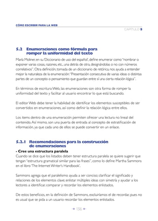 CÓMO ESCRIBIR PARA LA WEB
                                                                               CAPÍTULO 5




5.2 Enumeraciones como fórmula para
    romper la uniformidad del texto
María Moliner, en su ‘Diccionario de uso del español’, deﬁne enumerar como “nombrar o
exponer varias cosas, razones, etc., una detrás de otra, designándolas o no con números
correlativos”. Otra deﬁnición, tomada de un diccionario de retórica, nos ayuda a entender
mejor la naturaleza de la enumeración: “Presentación consecutiva de varias ideas o distintas
partes de un concepto o pensamiento que guardan entre sí una cierta relación lógica”.

En términos de escritura Web, las enumeraciones son otra forma de romper la
uniformidad del texto y facilitar al usuario encontrar lo que está buscando.

El editor Web debe tener la habilidad de identiﬁcar los elementos susceptibles de ser
convertidos en enumeraciones, así como deﬁnir la relación lógica entre ellos.

Los items dentro de una enumeración permiten ofrecer una lectura no lineal del
contenido. Así mismo, son una puerta de entrada al concepto de estratiﬁcación de
información, ya que cada uno de ellos se puede convertir en un enlace.


5.2.1 Recomendaciones para la construcción
      de enumeraciones
- Cree una estructura paralela
Cuando se dice que los listados deben tener estructura paralela se quiere sugerir que
tengan “estructura gramatical similar para las frases”, como lo deﬁne Martha Sammons
en el libro ‘The Internet Writer’s Handbook’.

Sammons agrega que el paralelismo ayuda a ser conciso; clariﬁcar el signiﬁcado y
relaciones de los elementos clave; enlistar múltiples ideas con simetría y ayudar a los
lectores a identiﬁcar, comparar y recordar los elementos enlistados.

De estos beneﬁcios, en la deﬁnición de Sammons, excluiríamos el de recordar, pues no
es usual que se pida a un usuario recordar los elementos enlistados.

                                        Î 136 ∂
 
