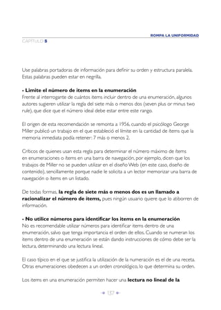 ROMPA LA UNIFORMIDAD
CAPÍTULO 5




Use palabras portadoras de información para deﬁnir su orden y estructura paralela.
Estas palabras pueden estar en negrilla.

- Limite el número de items en la enumeración
Frente al interrogante de cuántos items incluir dentro de una enumeración, algunos
autores sugieren utilizar la regla del siete más o menos dos (seven plus or minus two
rule), que dice que el número ideal debe estar entre este rango.

El origen de esta recomendación se remonta a 1956, cuando el psicólogo George
Miller publicó un trabajo en el que estableció el límite en la cantidad de ítems que la
memoria inmediata podía retener: 7 más o menos 2.

Críticos de quienes usan esta regla para determinar el número máximo de ítems
en enumeraciones o ítems en una barra de navegación, por ejemplo, dicen que los
trabajos de Miller no se pueden utilizar en el diseño Web (en este caso, diseño de
contenido), sencillamente porque nadie le solicita a un lector memorizar una barra de
navegación o ítems en un listado.

De todas formas, la regla de siete más o menos dos es un llamado a
racionalizar el número de ítems, pues ningún usuario quiere que lo atiborren de
información.

- No utilice números para identiﬁcar los items en la enumeración
No es recomendable utilizar números para identiﬁcar items dentro de una
enumeración, salvo que tenga importancia el orden de ellos. Cuando se numeran los
items dentro de una enumeración se están dando instrucciones de cómo debe ser la
lectura, determinando una lectura lineal.

El caso típico en el que se justiﬁca la utilización de la numeración es el de una receta.
Otras enumeraciones obedecen a un orden cronológico, lo que determina su orden.

Los items en una enumeración permiten hacer una lectura no lineal de la

                                        Î 137 ∂
 