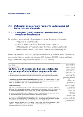 CÓMO ESCRIBIR PARA LA WEB
                                                                             CAPÍTULO 5




5.3 Utilización de color para romper la uniformidad del
    texto y atraer al usuario

5.3.1 La negrilla (bold) como recurso de color para
      romper la uniformidad

La negrilla es un recurso de diferenciación por color. Se usa para diferenciar:
          - Preguntas en una entrevista
          - Primeras palabras de items dentro de una enumeración.
          - Palabras sueltas o frases completas dentro de un texto. Es función
            del editor Web deﬁnir qué frases son destacadas usando negrilla.

El sitio del periódico ‘El Mundo’, de España, elmundo.es, es maestro en la utilización de
esta técnica. Veamos un ejemplo tomado el 25 de junio del 2008 (primero el título y
luego una muestra de párrafos en los que se usa la técnica).

                                                                              Es el editor/
                                                                               autor quien
                                                                              debe deﬁnir
                                                                              qué destaca
                                                                               con negrilla,
                                                                          pero en general
                                                                                 deben ser
                                                                                palabras y
                                                                             frases cortas.
                                                                                Cuando se
                                                                                  destacan
                                                                                   párrafos
                                                                                enteros se
                                                                          pierde el efecto
                                                                            que se busca.




                                       Î 144 ∂
 