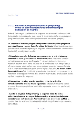 ROMPA LA UNIFORMIDAD
CAPÍTULO 5




5.3.2 Entrevista pregunta/respuesta (ping-pong)
      como un caso de ruptura de uniformidad por
      utilización de negrilla
Además de la negrilla que identiﬁca las preguntas y que rompe la uniformidad del
texto, siga las siguientes pautas para mejorar la presentación de las entrevistas ping-
pong (cada concepto será ilustrado posteriormente a través de ejemplos):

- Conserve el formato pregunta-respuesta e identiﬁque las preguntas
con negrilla para romper la uniformidad del texto. Si la entrevista ping-pong
procede de un producto impreso y las preguntas allí eran identiﬁcadas con letra itálica
(bastardilla), remplácela con negrilla.

- Seleccione uno solo de los temas expuestos en la entrevista para
arrancar el texto y desarróllelo inmediatamente. Seleccionar uno solo
de los temas para arrancar signiﬁca evitar (y eliminar) las introducciones que
hacen un resumen de los temas tratados con el entrevistado o un anticipo de sus
aﬁrmaciones, que luego vuelven a ser presentadas en pregunta-respuesta, fórmula
que es sistemáticamente usada por la prensa impresa. Recuerde, se deben evitar
las repeticiones. Este ejercicio de jerarquización es similar al que se usa cuando se
redacta un texto según el formato de la pirámide invertida. Esta jerarquización puede
signiﬁcar reordenar las preguntas.

- Ponga entre comillas una declaración y trate de atribuirla
inmediatamente o en las frases siguientes. Esta es la fórmula más fácil de
arranque. Se puede prescindir de las comillas o presentar un anuncio que hace el
entrevistado.

- Ajuste la longitud de la primera y la segunda frase del tema
seleccionado como arranque de la entrevista al espacio máximo de
caracteres de su Sistema de Administración de Contenido (CMS). La
primera frase del tema seleccionado es diferenciada tipográﬁcamente para aparecer
como ‘título’.

                                        Î 145 ∂
 