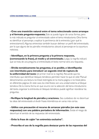 CÓMO ESCRIBIR PARA LA WEB
                                                                            CAPÍTULO 5




- Cree una transición natural entre el tema seleccionado como arranque
y el formato pregunta-respuesta. Este se puede lograr de varias formas, pero
la más indicada es preguntar al entrevistado sobre el tema introductorio. Otra forma
es identiﬁcar al personaje y explicar la pertinencia de la entrevista (¿por qué lo
entrevistamos?). Algunas entrevistas también buscan delinear un perﬁl del entrevistado,
por lo que alguno de los párrafos introductorios ubicará al personaje en la coyuntura
noticiosa.

- Identiﬁque, en la primera pregunta y la primera respuesta,
(comenzando la frase), al medio y al entrevistado. Luego, la negrilla indicará
que se trata de una pregunta al entrevistado; el texto normal será una respuesta.

- Divida temáticamente las preguntas, si es posible, e identifíquelas
con intertítulos para introducir un segundo nivel de ruptura de
la uniformidad del texto (el primer nivel es la negrilla). Recuerde que los
intertítulos que identiﬁcan bloques temáticos permiten hacer lo que en este Manual
denominamos una lectura no lineal restringida en la misma página o no lineal plena
en diferentes páginas. En este caso, los intertítulos son una unidad externa al bloque
temático. De la misma forma en que ocurre con la selección del tema introductorio
del texto, organizar la entrevista en bloques temáticos puede signiﬁcar reordenar las
preguntas.

- Veriﬁque la longitud de párrafos y oraciones. Sea cuidadoso de no desvirtuar
las ideas del entrevistado al dividir frases kilométricas en varias más cortas.

- Utilice con precaución el recurso de arrancar párrafos (en este caso
respuestas) con una palabra portadora de información. Existe el riesgo de
desvirtuar el sentido de las respuestas del entrevistado.

- Evite la frase de cajón “en entrevista exclusiva”.

- Proscriba el uso de la negrilla para destacar parte de las repuestas del

                                       Î 146 ∂
 