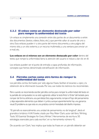 ROMPA LA UNIFORMIDAD
CAPÍTULO 5




5.3.3 El enlace como un elemento destacado por color
      para romper la uniformidad del texto
Un enlace es simplemente una conexión entre dos partes de un documento o entre
dos documentos (textos, videos, fotos, etc.), que permite saltar al usuario de uno a
otro. Esos enlaces pueden ir a otra parte del mismo documento, a otra página del
mismo sitio, a un sitio externo, a un recurso multimedia, a una ventana para enviar un
e-mail, etc.

Los enlaces en sí mismos son un elemento destacado por color dentro del
texto, que rompe la uniformidad, llama la atención del usuario e induce a dar clic en él.

Los enlaces pueden ser el punto de entrada a capas profundas de información,
concepto que hemos denominado estratiﬁcación de información.



5.4 Párrafos cortos como otra forma de romper la
    uniformidad del texto
Los párrafos cortos, formados por solo algunas frases, facilitan el escaneo u ojeo y la
obtención de la información buscada. Por eso, casi todos los teóricos los recomiendan.

Pero cuando se recomienda escribir párrafos cortos para romper la uniformidad del texto en
la pantalla de computador, no se está sugiriendo utilizar la tecla ‘Intro’ o ‘Enter’ del teclado para
romper de forma arbitraria una parrafada. Esto, seguramente, rompe el ﬂujo del pensamiento
y deja separados elementos que deben ir juntos, aunque aparentemente hay una ganancia
visual. El problema es que esta es una práctica común heredada del diseño impreso.

“El párrafo es esencialmente una unidad de pensamiento, no de longitud”, decía el
gramático británico H.W. Fowler, citado por Roy Peter Clark, autor del libro, ‘Writing
Tools: 50 Essential Strategies for Every Writer’, ‘Herramientas de escritura: 50
estrategias esenciales para cada escritor’, en su herramienta número 42.

De acuerdo con Clark, “eso implica que todas las frases en un párrafo deberían ser

                                            Î 149 ∂
 
