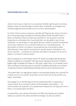 CÓMO ESCRIBIR PARA LA WEB
                                                                               CAPÍTULO 5




sobre la misma cosa y moverse en una secuencia. También signiﬁca que los escritores
pueden romper los párrafos largos en partes. Ellos no deberían, sin embargo, crear
confusión pegando juntos párrafos que son cortos y desconectados”.

En el libro ‘Cómo construir oraciones y párrafos’ del Programa de Lectura y Escritura
de la Universidad Sergio Arboleda, de Colombia, Blanca Yaneth González Pinzón y
Jesús Luis Mendoza Chamorro dicen que el párrafo es “una secuencia o serie de
proposiciones, conectadas entre sí, que desarrollan una idea global y que, a la vez,
responden a un eje temático. La idea global del texto sintetiza la posición fundamental
que el autor sostiene en él, y se expresa mediante una o más proposiciones… El
eje temático se reﬁere a la materia o asunto general que articula todo el texto.
Generalmente, la idea central o principal de un párrafo aparece sintetizada en una
de sus oraciones… Las demás son oraciones secundarias o de apoyo con las que se
explica o se sostiene la idea principal”.

Clark se pregunta en su herramienta número 42: “¿Existe una longitud ideal de párrafo?
¿Puede una palabra ser un párrafo?” Clark dice que la respuesta la encontró en ‘Modern
English Usage’, compilado por Fowler en 1926, quien –según Clark– con el sentido común
típico comienza por decir para qué es el párrafo: “El propósito del párrafo es dar al lector
un descanso. El escritor está diciéndole: ¿Entendió eso? Si es así, iré al próximo punto”.

“No puede haber una regla general sobre la más apropiada longitud de un párrafo. Tan
irritante como es una sucesión de párrafos cortos es aburrida una de párrafos muy
largos”, dice Fowler.

Clark agrega: “en un párrafo largo, el escritor puede desarrollar un argumento o
construir parte de una narrativa usando muchos ejemplos relacionados. (…) El
escritor puede usar el párrafo corto, especialmente después de uno largo, para traer al
lector a una parada súbita, dramática”.

Crawford Kilian, autor del libro ‘Writing for the Web’ (’Escribiendo para la Web’),
adopta una posición más radical: recomienda entregar una idea por párrafo.

                                        Î 150 ∂
 
