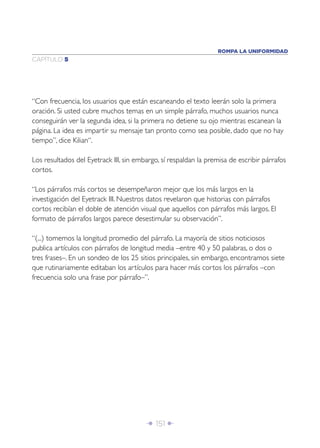 ROMPA LA UNIFORMIDAD
CAPÍTULO 5




“Con frecuencia, los usuarios que están escaneando el texto leerán solo la primera
oración. Si usted cubre muchos temas en un simple párrafo, muchos usuarios nunca
conseguirán ver la segunda idea, si la primera no detiene su ojo mientras escanean la
página. La idea es impartir su mensaje tan pronto como sea posible, dado que no hay
tiempo”, dice Kilian“.

Los resultados del Eyetrack III, sin embargo, sí respaldan la premisa de escribir párrafos
cortos.

“Los párrafos más cortos se desempeñaron mejor que los más largos en la
investigación del Eyetrack III. Nuestros datos revelaron que historias con párrafos
cortos recibían el doble de atención visual que aquellos con párrafos más largos. El
formato de párrafos largos parece desestimular su observación”.

“(...) tomemos la longitud promedio del párrafo. La mayoría de sitios noticiosos
publica artículos con párrafos de longitud media –entre 40 y 50 palabras, o dos o
tres frases–. En un sondeo de los 25 sitios principales, sin embargo, encontramos siete
que rutinariamente editaban los artículos para hacer más cortos los párrafos –con
frecuencia solo una frase por párrafo–”.




                                        Î 151 ∂
 