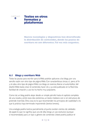 CAPÍTULO
      6
                  Textos en otros
                  formatos y
                  plataformas



                  Nuevas tecnologías y dispositivos han diversiﬁcado
                  la distribución de contenidos, donde las pautas de
                  escritura no son diferentes. Tal vez más exigentes.




6.1 Blogs y escritura Web
Todas las pautas para escribir para la Web podrían aplicarse a los blogs, por una
sencilla razón: son otro tipo de página Web. Con características únicas, sí, pero, al ﬁn
y al cabo, otro tipo de página Web. Los blogs, en esencia, liberan al autor/editor del
diseño Web: basta crear el contenido, hacer clic y ya está publicado en la Red. Esta
facilidad de creación y uso los ha hecho muy populares.

Como tal, un blog podría alojar desde un simple párrafo hasta el capítulo completo
de una novela y, entre esos dos extremos, un texto mediano con o sin estructura de
pirámide invertida. Otra cosa es lo que recomienden los principios de ‘usabilidad’ o lo
que la práctica haya terminado imponiendo (textos breves).

Una analogía podría ilustrar, parcialmente, el punto: existen cientos de calidades
de papel, lo que no signiﬁca que una de ellas tenga un uso exclusivo (aunque
sí recomendado) para un tipo o género de contenido. Usted podría publicar el

                                        Î 152 ∂
 