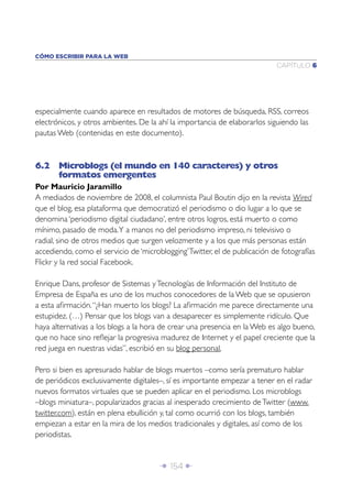 CÓMO ESCRIBIR PARA LA WEB
                                                                            CAPÍTULO 6




especialmente cuando aparece en resultados de motores de búsqueda, RSS, correos
electrónicos, y otros ambientes. De la ahí la importancia de elaborarlos siguiendo las
pautas Web (contenidas en este documento).



6.2 Microblogs (el mundo en 140 caracteres) y otros
    formatos emergentes
Por Mauricio Jaramillo
A mediados de noviembre de 2008, el columnista Paul Boutin dijo en la revista Wired
que el blog, esa plataforma que democratizó el periodismo o dio lugar a lo que se
denomina ‘periodismo digital ciudadano’, entre otros logros, está muerto o como
mínimo, pasado de moda. Y a manos no del periodismo impreso, ni televisivo o
radial, sino de otros medios que surgen velozmente y a los que más personas están
accediendo, como el servicio de ‘microblogging’ Twitter, el de publicación de fotografías
Flickr y la red social Facebook.

Enrique Dans, profesor de Sistemas y Tecnologías de Información del Instituto de
Empresa de España es uno de los muchos conocedores de la Web que se opusieron
a esta aﬁrmación. “¿Han muerto los blogs? La aﬁrmación me parece directamente una
estupidez. (…) Pensar que los blogs van a desaparecer es simplemente ridículo. Que
haya alternativas a los blogs a la hora de crear una presencia en la Web es algo bueno,
que no hace sino reﬂejar la progresiva madurez de Internet y el papel creciente que la
red juega en nuestras vidas”, escribió en su blog personal.

Pero si bien es apresurado hablar de blogs muertos –como sería prematuro hablar
de periódicos exclusivamente digitales–, sí es importante empezar a tener en el radar
nuevos formatos virtuales que se pueden aplicar en el periodismo. Los microblogs
–blogs miniatura–, popularizados gracias al inesperado crecimiento de Twitter (www.
twitter.com), están en plena ebullición y, tal como ocurrió con los blogs, también
empiezan a estar en la mira de los medios tradicionales y digitales, así como de los
periodistas.


                                       Î 154 ∂
 