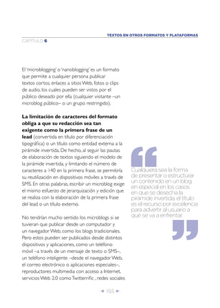 TEXTOS EN OTROS FORMATOS Y PLATAFORMAS
CAPÍTULO 6




El ‘microblogging’ o ‘nanoblogging’ es un formato
que permite a cualquier persona publicar
textos cortos, enlaces a sitios Web, fotos o clips
de audio, los cuales pueden ser vistos por el
público deseado por ella (cualquier visitante –un
microblog público– o un grupo restringido).

La limitación de caracteres del formato
obliga a que su redacción sea tan
exigente como la primera frase de un
lead (convertida en título por diferenciación
tipográﬁca) o un título como entidad externa a la
pirámide invertida. De hecho, al seguir las pautas
de elaboración de textos siguiendo el modelo de
la pirámide invertida, y limitando el número de
caracteres a 140 en la primera frase, se permitiría    Cualquiera sea la forma
su reutilización en dispositivos móviles a través de   de presentar o estructurar
SMS. En otras palabras, escribir un microblog exige    un contenido en un blog,
                                                       en especial en los casos
el mismo esfuerzo de jerarquización y edición que      en que se desecha la
se realiza con la elaboración de la primera frase      pirámide invertida, el título
del lead o un título externo.                          es el recurso por excelencia
                                                       para advertir al usuario a
No tendrían mucho sentido los microblogs si se         qué se va a enfrentar.
tuvieran que publicar desde un computador y
un navegador Web, como los blogs tradicionales.
Pero estos pueden ser publicados desde distintos
dispositivos y aplicaciones, como un teléfono
móvil –a través de un mensaje de texto o SMS–,
un teléfono inteligente –desde el navegador Web,
el correo electrónico o aplicaciones especiales–,
reproductores multimedia con acceso a Internet,
servicios Web 2.0 como Twitterriﬁc , redes sociales

                                       Î 155 ∂
 