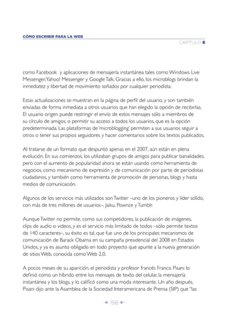 CÓMO ESCRIBIR PARA LA WEB
                                                                            CAPÍTULO 6




como Facebook y aplicaciones de mensajería instantánea tales como Windows Live
Messenger, Yahoo! Messenger y Google Talk. Gracias a ello, los microblogs brindan la
inmediatez y libertad de movimiento soñados por cualquier periodista.

Estas actualizaciones se muestran en la página de perﬁl del usuario, y son también
enviadas de forma inmediata a otros usuarios que han elegido la opción de recibirlas.
El usuario origen puede restringir el envío de estos mensajes sólo a miembros de
su círculo de amigos, o permitir su acceso a todos los usuarios, que es la opción
predeterminada. Las plataformas de ‘microblogging’ permiten a sus usuarios seguir a
otros o tener sus propios seguidores y hacer comentarios sobre los textos publicados.

Al tratarse de un formato que despuntó apenas en el 2007, aún están en plena
evolución. En sus comienzos, los utilizaban grupos de amigos para publicar banalidades,
pero con el aumento de popularidad ahora se están usando como herramienta de
negocios, como mecanismo de expresión y de comunicación por parte de periodistas
ciudadanos, y también como herramienta de promoción de personas, blogs y hasta
medios de comunicación.

Algunos de los servicios más utilizados son Twitter –uno de los pioneros y líder sólido,
con más de tres millones de usuarios–, Jaiku, Pownce y Tumblr.

Aunque Twitter no permite, como sus competidores, la publicación de imágenes,
clips de audio o videos, y es el servicio más limitado de todos –sólo permite textos
de 140 caracteres–, su éxito es tal, que fue uno de los principales mecanismos de
comunicación de Barack Obama en su campaña presidencial del 2008 en Estados
Unidos, y ya es asunto obligado en todo proyecto que apunte a la nueva generación
de sitios Web, conocida como Web 2.0.

A pocos meses de su aparición, el periodista y profesor francés Francis Pisani lo
deﬁnió como un híbrido entre los mensajes de texto del celular, la mensajería
instantánea y los blogs, y lo caliﬁcó como una moda interesante. Un año después,
Pisani dijo ante la Asamblea de la Sociedad Interamericana de Prensa (SIP) que “las

                                       Î 156 ∂
 