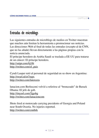 CÓMO ESCRIBIR PARA LA WEB
                                                            CAPÍTULO 6




Entradas de microblogs
Las siguientes entradas de microblogs de medios en Twitter muestran
que muchos aún limitan la herramienta a promocionar sus noticias.
Las direcciones Web al ﬁnal de todas las entradas (excepto al de CNN,
que no las añade) llevan directamente a las páginas propias con la
noticia anunciada.
El príncipe heredero de Arabia Saudi se traslada a EE UU para tratarse
de un cáncer: El príncipe heredero.
http://snipr.com/6j18t
http://twitter.com/el_pais

Cyndi Lauper retó al personal de seguridad en su show en Argentina:
http://twurl.nl/et7mpx
http://twitter.com/latercera

lanacion.com Berlusconi volvió a referirse al “bronceado” de Barack
Obama: El jefe de gob.
http://tinyurl.com/5jgobg
http://twitter.com/lanacioncom

Shots ﬁred at motorcade carrying presidents of Georgia and Poland
near South Ossetia. No injuries reported.
http://twitter.com/cnnbrk




                              Î 158 ∂
 
