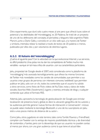 TEXTOS EN OTROS FORMATOS Y PLATAFORMAS
CAPÍTULO 6




Otro experimento, que duró solo cuatro meses al aire pero que ofreció luces sobre el
potencial y las debilidades del ‘microblogging’, es 20 Palabras. Se trató de un proyecto
de uno de los defensores del concepto, el periodista y bloguero ítalo-argentino Pablo
Mancini, junto a Darío Gallo, y consistía en un sitio web que, a la manera de Twitter
y similares, intentaba relatar la realidad a través de textos de 20 palabras o menos,
publicados por ellos dos y por voluntarios de distintos lugares.



6.2.2 El futuro del ‘microblogging’
¿Cuál es el siguiente paso? Con la velocidad con la que evolucionan Internet y sus servicios,
es difícil predecirlo. Unas pistas nos las dan los competidores de Twitter, mucho más
versátiles –aunque sin tal masa crítica de usuarios–, con sus características particulares.

Jaiku, propiedad de Google desde el 2007, está considerada como la plataforma de
‘microblogging’ más avanzada tecnológicamente, que ofrece las mismas funciones
de Twitter más novedades como los canales de comunidades, que permiten a sus
usuarios crear grupos de personas con intereses comunes; ‘webfeeds’ que permiten
publicar en Jaiku, solo con un clic, todos los contenidos que el usuario ha subido
a otros servicios, como fotos de Flickr, videos de YouTube, notas y datos de redes
sociales, favoritos Web (‘bookmarks’), lugares y eventos, entradas de blogs y cualquier
contenido que utilice el formato RSS.

Además, Jaiku aprovecha la tecnología de geolocalización de Google para brindar
localización de presencia local y global, es decir, la ubicación geográﬁca de los autores y
las audiencias permite generar nuevas formas de interacción o ‘conversación’ –incluso
se puede saber, mediante la tecnología Bluetooth, si uno de los suscriptores en Jaiku
está a unos pocos metros de distancia de su autor–.

Como Jaiku, otros jugadores en este terreno, tales como Tumblr, Pownce y FriendFeed,
compiten con Tweeter con la ventaja de mayores posibilidades técnicas y de diversidad
de contenidos y fuentes, pero con la desventaja de que sus usuarios no pueden contar,
al menos por ahora, con una gran audiencia como la que tiene el actual líder.

                                         Î 161 ∂
 
