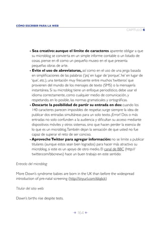 CÓMO ESCRIBIR PARA LA WEB
                                                                               CAPÍTULO 6




          - Sea creativo: aunque el límite de caracteres aparente obligar a que
             su microblog se convierta en un simple informe contable o un listado de
             cosas, piense en él como un pequeño museo en el que presenta
             pequeñas obras de arte.
          - Evite el uso de abreviaturas, así como en el uso de una jerga basada
             en simpliﬁcaciones de las palabras (‘pq’ en lugar de ‘porque’, ‘ke’ en lugar de
            ‘que’, etc.), una tentación muy frecuente entre muchos ‘twitteros’ que
             provienen del mundo de los mensajes de texto (SMS) o la mensajería
             instantánea. Si su microblog tiene un enfoque periodístico, debe usar el
             idioma correctamente, como cualquier medio de comunicación, y
             respetando, en lo posible, las normas gramaticales y ortográﬁcas.
          - Descarte la posibilidad de partir su entrada en dos: cuando los
             140 caracteres parecen imposibles de respetar, surge siempre la idea de
             publicar dos entradas simultáneas para un solo texto. ¡Error! Dos o más
             entradas no solo confunden a la audiencia y diﬁcultan su acceso mediante
             dispositivos móviles y otros sistemas, sino que hacen perder la esencia de
             lo que es un microblog. También dejan la sensación de que usted no fue
             capaz de superar el reto de ser conciso.
          - Aproveche Twitter para agregar información: no se limite a publicar
             titulares (aunque estos sean bien logrados) para hacer más atractivo su
             microblog, si este es un apoyo de otro medio. El canal de BBC (http://
             twitter.com/bbcnews) hace un buen trabajo en este sentido:

Entrada del microblog:

More Down’s syndrome babies are born in the UK than before the widespread
introduction of pre-natal screening (http://tinyurl.com/6lq6ck)

Titular del sitio web:

Down’s births rise despite tests.


                                        Î 164 ∂
 