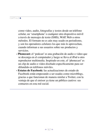 CAPÍTULO 6




       como video, audio, fotografías y textos desde un teléfono
       celular, un ‘smartphone’ o cualquier otro dispositivo móvil
       a través de mensajes de texto (SMS), WAP, Web u otros
       métodos. El formato no es aún muy usado en periodismo,
       y son los operadores celulares los que más lo aprovechan,
       cuando informan a sus usuarios sobre sus productos y
       servicios.
     - Phonecast: el ‘podcast’ es una grabación de audio o video que
       se descarga en el computador y luego se lleva al iPod u otro
       reproductor multimedia. Inspirado en este, el ‘phonecast’ es
       un clip de audio o video diseñado especíﬁcamente para ser
       difundido en teléfonos móviles.
     - Estatus de Facebook: las actualizaciones de estado de
       Facebook están empezando a ser usadas como microblogs,
       gracias a que funcionan de manera similar a Twitter, con la
       ventaja de que el emisor ya tiene un público cautivo: sus
       contactos en esta red social.




                              Î 167 ∂
 