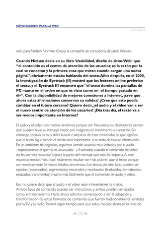 CÓMO ESCRIBIR PARA LA WEB
                                                                              EPÍLOGO




web para Nielsen Norman Group, la compañía de consultoría de Jakob Nielsen.

Cuando Nielsen decía en su libro ‘Usabilidad, diseño de sitios Web’ que
“el contenido es el centro de atención de los usuarios; es la razón por la
cual se conectan y la primera cosa que miran cuando cargan una nueva
página”, obviamente estaba hablando del texto. Años después, en el 2000,
la investigación de Eyetrack (II) mostró que los lectores online preferían
el texto, y el Eyetrack III encontró que “el texto domina las pantallas de
PC –tanto en el orden en que es visto como en el tiempo gastado en
él–“. Con la disponibilidad de mejores conexiones a Internet, ¿cree que
ahora estas aﬁrmaciones conservan su validez? ¿Cree que esto pueda
cambiar en el futuro cercano? Quiero decir, ¿el audio y el video van a ser
el nuevo centro de atención de los usuarios? ¿Día tras día, el texto va a
ser menos importante en Internet?

El audio y el video son medios atractivos porque con frecuencia los diseñadores sienten
que pueden llevar su mensaje mejor con imágenes en movimiento o narración. Sin
embargo, todavía es muy difícil buscar cualquiera de esos contenidos, lo que signiﬁca
que el texto sigue siendo el medio más importante, si se trata de buscar información.
En un ambiente de negocios, seguimos viendo usuarios muy irritados por el audio
–especialmente el que no es anunciado– y frustrados cuando el contenido de video
no les permite ‘escanear’ (ojear) la parte del mensaje que más les importa. A este
respecto, medios ‘más ricos‘ realmente resultan ser ‘más pobres‘ que el texto porque
son esencialmente formatos lineales, sincrónicos. Los textos, de otro lado, pueden ser
ojeados (escaneados), segmentados, resumidos y reutilizados (traducidos, formateados,
enlazados, transmitidos) mucho más fácilmente que el contenido de audio y video.

Eso no quiere decir que el audio y el video sean inherentemente malos.
Ambos tipos de contenido pueden ser instructivos, y ambos pueden ser usados
como entretenimiento. Hasta ahora estamos comenzando a ver la adopción y
transformación de estos formatos de contenido que fueron tradicionalmente emitidos
por la TV y la radio. Tomará algún tiempo para que estos medios alcancen el nivel de

                                      Î 170 ∂
 