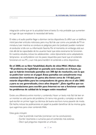 EL FUTURO DEL TEXTO EN INTERNET
EPÍLOGO




integración online que en la actualidad tiene el texto. Es más probable que aumenten
en lugar de que remplacen la necesidad del texto.

El video y el audio podrían llegar a dominar ciertos dispositivos. Es difícil usar un teléfono
móvil para leer artículos noticiosos, pero muy fácil de usar como una pantalla de TV en
miniatura. Leer mientras se conduce es peligroso, pero los ‘podcasts’ pueden mantener
al conductor al día con su información favorita. Por el momento, sin embargo, está aun
más allá de las capacidades de los usuarios hacer que estos escenarios les funcionen.
En nuestros estudios, incluso los adolescentes –vistos típicamente como adoptadores
tempranos– se confundieron con los pasos requeridos para hacer que el contenido
funcionara en sus PC, y aun más para transferir el contenido a otros dispositivos.

En el 2000, en su libro ‘Usabilidad, diseño de sitios Web’, Nielsen dijo:
“El problema de legibilidad en pantalla será resuelto en el futuro, ya
que se habrán inventado pantallas con 300 dpi de resolución, con lo que
se podrá leer como en el papel. Estas pantallas son actualmente muy
costosas (los monitores de gama alta tienen cerca de 110 dpi), pero
estarán disponibles para los computadores de gama alta en el año 2002
y para su uso generalizado, cinco años después”. ¿Esto signiﬁca que sus
recomendaciones para escribir para Internet no van a funcionar cuando
los problemas de calidad de la imagen estén resueltos?

Existe una diferencia entre monitor y contenido. Hacer un texto más fácil de leer en
un monitor es solo parte del problema. Un tema más grande y complejo es decidir
qué escribir en primer lugar. Las técnicas de buena escritura nunca pasarán de moda.
De hecho, incluso las publicaciones en papel se pueden beneﬁciar de las mismas guías
que sugerimos para crear contenido Web.

Estas guías incluyen:
          - Usar la pirámide invertida (comenzar con las conclusiones).
          - Escribir resúmenes o sumarios para el contenido más extenso.
          - Decir qué preguntas responde un artículo.

                                          Î 171 ∂
 