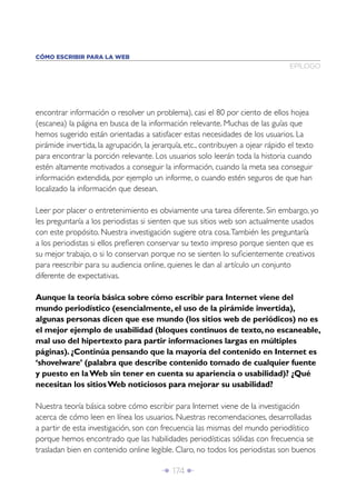 CÓMO ESCRIBIR PARA LA WEB
                                                                                  EPÍLOGO




encontrar información o resolver un problema), casi el 80 por ciento de ellos hojea
(escanea) la página en busca de la información relevante. Muchas de las guías que
hemos sugerido están orientadas a satisfacer estas necesidades de los usuarios. La
pirámide invertida, la agrupación, la jerarquía, etc., contribuyen a ojear rápido el texto
para encontrar la porción relevante. Los usuarios solo leerán toda la historia cuando
estén altamente motivados a conseguir la información, cuando la meta sea conseguir
información extendida, por ejemplo un informe, o cuando estén seguros de que han
localizado la información que desean.

Leer por placer o entretenimiento es obviamente una tarea diferente. Sin embargo, yo
les preguntaría a los periodistas si sienten que sus sitios web son actualmente usados
con este propósito. Nuestra investigación sugiere otra cosa. También les preguntaría
a los periodistas si ellos preﬁeren conservar su texto impreso porque sienten que es
su mejor trabajo, o si lo conservan porque no se sienten lo suﬁcientemente creativos
para reescribir para su audiencia online, quienes le dan al artículo un conjunto
diferente de expectativas.

Aunque la teoría básica sobre cómo escribir para Internet viene del
mundo periodístico (esencialmente, el uso de la pirámide invertida),
algunas personas dicen que ese mundo (los sitios web de periódicos) no es
el mejor ejemplo de usabilidad (bloques continuos de texto, no escaneable,
mal uso del hipertexto para partir informaciones largas en múltiples
páginas). ¿Continúa pensando que la mayoría del contenido en Internet es
‘shovelware’ (palabra que describe contenido tomado de cualquier fuente
y puesto en la Web sin tener en cuenta su apariencia o usabilidad)? ¿Qué
necesitan los sitios Web noticiosos para mejorar su usabilidad?

Nuestra teoría básica sobre cómo escribir para Internet viene de la investigación
acerca de cómo leen en línea los usuarios. Nuestras recomendaciones, desarrolladas
a partir de esta investigación, son con frecuencia las mismas del mundo periodístico
porque hemos encontrado que las habilidades periodísticas sólidas con frecuencia se
trasladan bien en contenido online legible. Claro, no todos los periodistas son buenos

                                        Î 174 ∂
 