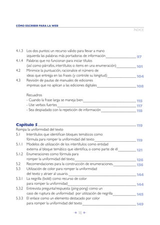 CÓMO ESCRIBIR PARA LA WEB
                                                                                                                                                                                                                                                                                              ÍNDICE




4.1.3 Los dos puntos: un recurso válido para llevar a mano
      izquierda las palabras más portadoras de información ........................................................................................... 97
4.1.4 Palabras que no funcionan para iniciar títulos
      (así como párrafos, intertítulos o items en una enumeración)........................................................... 101
4.2   Minimice la puntuación, racionalice el número de
      ideas que entrega en las frases (y controle su longitud) ...................................................................................... 104
4.3   Revisión de pautas de manuales de ediciones
      impresas que no aplican a las ediciones digitales ..................................................................................................................... 108

                         Recuadros
                         - Cuando la frase larga se maneja bien............................................................................................................................................................... 115
                         - Use verbos fuertes ............................................................................................................................................................................................................................................ 117
                         - Sea despiadado con la repetición de información ......................................................................................................... 118



Capítulo 5...................................................................................................................................................................................................................................................................................................... 119
Rompa la uniformidad del texto
5.1   Intertítulos que identiﬁcan bloques temáticos como
      fórmula para romper la uniformidad del texto............................................................................................................................. 119
5.1.1 Modelos de utilización de los intertítulos: como entidad
      externa al bloque temático que identiﬁca, o como parte de él ...................................................... 121
5.1.2 Enumeraciones como fórmula para
      romper la uniformidad del texto ........................................................................................................................................................................................ 126
5.2   Recomendaciones para la construcción de enumeraciones. .................................................................... 136
5.3   Utilización de color para romper la uniformidad
      del texto y atraer al usuario. .......................................................................................................................................................................................................... 144
5.3.1 La negrilla (bold) como recurso de color
      para romper la uniformidad............................................................................................................................................................................................................. 144
5.3.2 Entrevista pregunta/respuesta (ping-pong) como un
      caso de ruptura de uniformidad por utilización de negrilla ...................................................................... 145
5.3.3 El enlace como un elemento destacado por color
      para romper la uniformidad del texto ................................................................................................................................................................. 149

                                                                                                                                            Î 16 ∂
 
