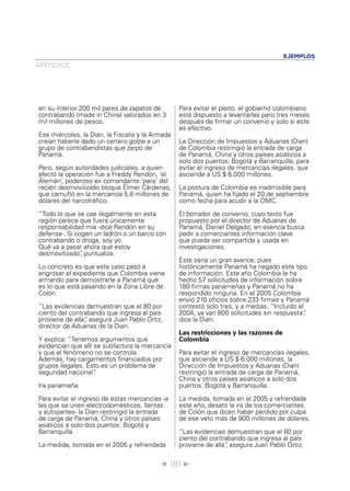 EJEMPLOS
APÉNDICE




en su interior 200 mil pares de zapatos de        Para evitar el pleito, el gobierno colombiano
contrabando (made in China) valorados en 3        está dispuesto a levantarlas pero tres meses
mil millones de pesos.                            después de ﬁrmar un convenio y solo si este
                                                  es efectivo.
Ese miércoles, la Dian, la Fiscalía y la Armada
creían haberle dado un certero golpe a un         La Dirección de Impuestos y Aduanas (Dian)
grupo de contrabandistas que zarpó de             de Colombia restringió la entrada de carga
Panamá.                                           de Panamá, China y otros países asiáticos a
                                                  solo dos puertos: Bogotá y Barranquilla, para
Pero, según autoridades judiciales, a quien       evitar el ingreso de mercancías ilegales, que
afectó la operación fue a Freddy Rendón, ‘el      asciende a US $ 6.000 millones.
Alemán’, poderoso ex comandante ‘para’ del
recién desmovilizado bloque Élmer Cárdenas,       La postura de Colombia es inadmisible para
que camuﬂó en la mercancía 5,8 millones de        Panamá, quien ha ﬁjado el 20 de septiembre
dólares del narcotráﬁco.                          como fecha para acudir a la OMC.

“Todo lo que se cae ilegalmente en esta           El borrador de convenio, cuyo texto fue
región parece que fuera únicamente                propuesto por el director de Aduanas de
responsabilidad mía -dice Rendón en su            Panamá, Daniel Delgado, en esencia busca
defensa-. Si cogen un ladrón o un barco con       pedir a comerciantes información clave
contrabando o droga, soy yo.                      que pueda ser compartida y usada en
Qué va a pasar ahora que estoy                    investigaciones.
desmovilizado” puntualiza.
               ,
                                                  Este sería un gran avance, pues
Lo concreto es que este caso pasó a               históricamente Panamá ha negado este tipo
engrosar el expediente que Colombia viene         de información. Este año Colombia le ha
armando para demostrarle a Panamá qué             hecho 57 solicitudes de información sobre
es lo que está pasando en la Zona Libre de        180 ﬁrmas panameñas y Panamá no ha
Colón.                                            respondido ninguna. En el 2005 Colombia
                                                  envió 210 oﬁcios sobre 233 ﬁrmas y Panamá
“Las evidencias demuestran que el 80 por          contestó solo tres, y a medias. “Incluido el
ciento del contrabando que ingresa al país        2004, ya van 800 solicitudes sin respuesta”  ,
proviene de allá” asegura Juan Pablo Ortiz,
                ,                                 dice la Dian.
director de Aduanas de la Dian.
                                                  Las restricciones y las razones de
Y explica: “Tenemos argumentos que                Colombia
evidencian que allí se subfactura la mercancía
y que el fenómeno no se controla.                 Para evitar el ingreso de mercancías ilegales,
Además, hay cargamentos ﬁnanciados por            que asciende a US $ 6.000 millones, la
grupos ilegales. Esto es un problema de           Dirección de Impuestos y Aduanas (Dian)
seguridad nacional” .                             restringió la entrada de carga de Panamá,
                                                  China y otros países asiáticos a solo dos
Ira panameña                                      puertos: Bogotá y Barranquilla.

Para evitar el ingreso de estas mercancías -a     La medida, tomada en el 2005 y refrendada
las que se unen electrodomésticos, llantas        este año, desató la ira de los comerciantes
y autopartes- la Dian restringió la entrada       de Colón que dicen haber perdido por culpa
de carga de Panamá, China y otros países          de ese veto más de 900 millones de dólares.
asiáticos a solo dos puertos: Bogotá y
Barranquilla.                                     “Las evidencias demuestran que el 80 por
                                                  ciento del contrabando que ingresa al país
La medida, tomada en el 2005 y refrendada         proviene de allá” asegura Juan Pablo Ortiz,
                                                                  ,


                                           Î 181 ∂
 