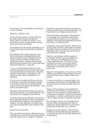 EJEMPLOS
APÉNDICE




de los casos, los han obligado a vender por      Aunque en esa seccional dicen que todo se
sumas irrisorias.                                debió a problemas en la sistematización, hoy
                                                 hay abierta una indagación disciplinaria.
Registros: objetivo militar
                                                 Pero hay hechos más graves. Actualmente
En las oﬁcinas de Instrumentos Públicos          se investiga si el móvil de los asesinatos
de cada pueblo reposan pruebas de                de dos jefes de registro fue su negativa a
cómo ‘paras’ de todos los rangos, o sus          legalizar millonarias compraventas de tierras
testaferros, se han ido apropiando, poco a       de ‘paras’ y narcotraﬁcantes.
poco, de cientos de predios.
                                                 Una de las víctimas es Óscar A. Moreno, de
Eso explicaría por qué estas entidades y sus     la oﬁcina de Sincelejo, asesinado en octubre
funcionarios se han convertido en ‘objetivo      del 2004. Moreno ocupó el mismo cargo en
militar’.                                        Valledupar, pero tuvo que salir de allí tras el
                                                 asesinato de su esposa.
Autoridades están seguras de que, para
borrar evidencia, el pasado 29 de enero          Martha I. de Sánchez, jefe de registros
alguien prendió fuego a 20.000 folios de         en el Valle, también cayó acribillada ese
la oﬁcina de Instrumentos Públicos de            año. Aunque aún nadie sabe quién la
Valledupar (Cesar), zona de inﬂuencia del        mató, reporteros de ‘El Tiempo’ en Cali
desmovilizado bloque Norte, cuyos jefes eran     establecieron que la funcionaria habría
Salvatore Mancuso y ‘Jorge 40’.                  descubierto una red de testaferrato con
                                                 bienes de un conocido narco y de un
“Fue un incendio direccionado. Eran las          paramilitar.
transacciones de los últimos dos años” dice
                                       ,
el superintendente de Notariado y Registro,      Según la investigación, en esa oﬁcina se han
Manuel Cuello Baute. Y agrega que, por           hallado casos de familias humildes a las que
suerte, la información ya estaba en un           les ﬁguran bienes por 17.000 millones de
software.                                        pesos.

El funcionario también caliﬁca de anormal        Y hace una semana, un jefe de registro de
la falla que se presentó en febrero pasado       un pueblo de Antioquia fue trasladado ante
cuando iba a entrar en funcionamiento el         las amenazas de muerte del líder ‘para’ de
nuevo sistema de registro de Montería: “Hay      la zona.
rastros de adulteración”.
                                                 Según la Procuraduría, las Autodefensas
Aunque en esa seccional dicen que todo se        Unidas de Colombia (Auc), la guerrilla y los
debió a problemas en la sistematización, hoy     narcos les han quitado a los desplazados 3
hay abierta una indagación disciplinaria.        millones de hectáreas. Y según cuentas de la
                                                 Contraloría, un 33 por ciento está en manos
A raíz de este tipo de episodios, la memoria     ‘paras’: algo más de un millón de hectáreas.
de la propiedad de las tierras en Colombia no
solo opera ahora desde un sitio secreto en       Sin embargo, hoy los ex comandantes de
Bogotá, sino que, además, se dispuso que         las Auc hablan de devolver solo 100 mil
una copia de seguridad fuera enviada a otro      hectáreas -de las cuales 35 mil ya estarían
país.                                            listas- para indemnizar a sus víctimas.

Asesinatos y amenazas                            A pesar de la intimidación, Instrumentos
                                                 Públicos y notarías del país han reportado
Pero hay datos más graves. Actualmente se        en los últimos dos años 26.000 operaciones
investiga si el móvil de los asesinatos de dos   sospechosas.
jefes de registro fue su negativa a legalizar


                                          Î 189 ∂
 
