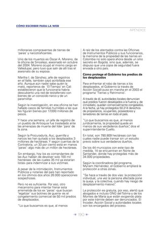 CÓMO ESCRIBIR PARA LA WEB
                                                                                      APÉNDICE




millonarias compraventas de tierras de            A raíz de los atentados contra las Oﬁcinas
‘paras’ y narcotraﬁcantes.                        de Instrumentos Públicos y sus funcionarios,
                                                  la memoria de la propiedad de las tierras en
Uno de los muertos es Óscar A. Moreno, de         Colombia no solo opera ahora desde un sitio
la oﬁcina de Sincelejo, asesinado en octubre      secreto en Bogotá, sino que, además, se
del 2004. Moreno ocupó el mismo cargo en          dispuso que una copia de seguridad fuera
Valledupar, pero tuvo que salir de allí tras el   enviada a otro país.
asesinato de su esposa.
                                                  Cómo protege el Gobierno los predios de
Martha I. de Sánchez, jefe de registros           los desplazados
en el Valle, también cayó acribillada ese
año. Aunque aún nadie sabe quién la               Para enfrentar el robo de tierras a los
mató, reporteros de ‘El Tiempo’ en Cali           desplazados, el Gobierno (a través de
establecieron que la funcionaria habría           Acción Social) puso en marcha en el 2003 el
descubierto una red de testaferrato con           programa ‘Tierras y Patrimonio’.
bienes de un conocido narco y de un
paramilitar.                                      A través de él, autoridades locales denuncian
                                                  qué predios fueron desalojados a la fuerza y, de
Según la investigación, en esa oﬁcina se han      inmediato, quedan comercialmente congelados.
hallado casos de familias humildes a las que      A la fecha, ya hay protegidos 50.214 derechos
les ﬁguran bienes por 17.000 millones de          de propietarios, ocupantes, poseedores y
pesos.                                            tenedores de tierras en todo el país.

Y hace una semana, un jefe de registro de         “Lo que buscamos es que, al menos
un pueblo de Antioquia fue trasladado ante        jurídicamente, la propiedad quede en
las amenazas de muerte del líder ‘para’ de        manos de sus verdaderos dueños” dice el
                                                                                   ,
la zona.                                          superintendente Cuello.

Según la Procuraduría, Auc, guerrilla y           En total, son 780.809 hectáreas con las
narcos les han quitado a los desplazados 3        cuales nadie puede transar sin un estudio
millones de hectáreas. Y según cuentas de la      previo sobre sus verdaderos dueños.
Contraloría, un 33 por ciento está en manos
‘paras’: algo más de un millón de hectáreas.      De los 44 municipios con este tipo de
                                                  medida, 14 se encuentran en Norte de
Sin embargo, hoy los ex comandantes de            Santander, donde hay protegidas más de
las Auc hablan de devolver solo 100 mil           34.000 propiedades.
hectáreas -de las cuales 35 mil ya estarían
listas- para indemnizar a sus víctimas.           Según la coordinadora del programa,
                                                  Myriam Hernández, el Gobierno ampliará la
A pesar de la intimidación, Instrumentos          protección a otras zonas.
Públicos y notarías del país han reportado
en los últimos dos años 26.000 operaciones        “Se hace a través de dos vías: la protección
sospechosas.                                      individual, una vez la persona afectada pone
                                                  la queja, y la colectiva, cuando hay riesgo de
Pero no es suﬁciente. Por eso, otro               desplazamiento masivo”     .
mecanismo para intentar frenar esta
arremetida de los ex ‘paras’ -que buscan          La protección es gratuita, por eso, alertó que
‘legalizar’ sus botines de guerra- es el          abogados e incluso ONG del Tolima y de los
congelamiento comercial de 50 mil predios         Montes de María que están exigiendo plata
de desplazados.                                   por este trámite deben ser denunciados. El
                                                  Incoder, Acción Social y autoridades locales
“Lo que buscamos es que, al menos                 son los encargados del proceso.


                                            Î 190 ∂
 