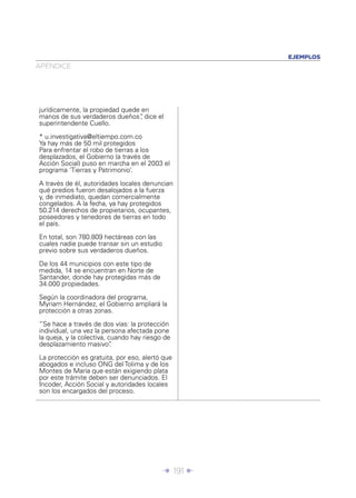 EJEMPLOS
APÉNDICE




jurídicamente, la propiedad quede en
manos de sus verdaderos dueños” dice el
                                 ,
superintendente Cuello.

* u.investigativa@eltiempo.com.co
Ya hay más de 50 mil protegidos
Para enfrentar el robo de tierras a los
desplazados, el Gobierno (a través de
Acción Social) puso en marcha en el 2003 el
programa ‘Tierras y Patrimonio’.

A través de él, autoridades locales denuncian
qué predios fueron desalojados a la fuerza
y, de inmediato, quedan comercialmente
congelados. A la fecha, ya hay protegidos
50.214 derechos de propietarios, ocupantes,
poseedores y tenedores de tierras en todo
el país.

En total, son 780.809 hectáreas con las
cuales nadie puede transar sin un estudio
previo sobre sus verdaderos dueños.

De los 44 municipios con este tipo de
medida, 14 se encuentran en Norte de
Santander, donde hay protegidas más de
34.000 propiedades.

Según la coordinadora del programa,
Myriam Hernández, el Gobierno ampliará la
protección a otras zonas.

“Se hace a través de dos vías: la protección
individual, una vez la persona afectada pone
la queja, y la colectiva, cuando hay riesgo de
desplazamiento masivo”     .

La protección es gratuita, por eso, alertó que
abogados e incluso ONG del Tolima y de los
Montes de María que están exigiendo plata
por este trámite deben ser denunciados. El
Incoder, Acción Social y autoridades locales
son los encargados del proceso.




                                            Î 191 ∂
 