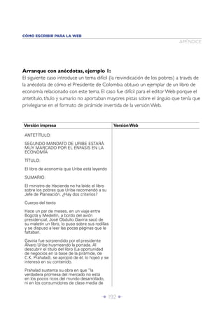 CÓMO ESCRIBIR PARA LA WEB
                                                                              APÉNDICE




Arranque con anécdotas, ejemplo 1:
El siguiente caso introduce un tema difícil (la reivindicación de los pobres) a través de
la anécdota de cómo el Presidente de Colombia obtuvo un ejemplar de un libro de
economía relacionado con este tema. El caso fue difícil para el editor Web porque el
antetítulo, título y sumario no aportaban mayores pistas sobre el ángulo que tenía que
privilegiarse en el formato de pirámide invertida de la versión Web.


Versión impresa                                    Versión Web

 ANTETÍTULO:

 SEGUNDO MANDATO DE URIBE ESTARÁ
 MUY MARCADO POR EL ÉNFASIS EN LA
 ECONOMÍA

 TÍTULO:

 El libro de economía que Uribe está leyendo

 SUMARIO:

 El ministro de Hacienda no ha leído el libro
 sobre los pobres que Uribe recomendó a su
 Jefe de Planeación. ¿Hay dos criterios?

 Cuerpo del texto

 Hace un par de meses, en un viaje entre
 Bogotá y Medellín, a bordo del avión
 presidencial, José Obdulio Gaviria sacó de
 su maletín un libro, lo puso sobre sus rodillas
 y se dispuso a leer las pocas páginas que le
 faltaban.

 Gaviria fue sorprendido por el presidente
 Álvaro Uribe husmeando la portada. Al
 descubrir el título del libro (La oportunidad
 de negocios en la base de la pirámide, de
 C.K. Prahalad), se apropió de él, lo hojeó y se
 interesó en su contenido.
 Prahalad sustenta su obra en que “la
 verdadera promesa del mercado no está
 en los pocos ricos del mundo desarrollado,
 ni en los consumidores de clase media de


                                            Î 192 ∂
 