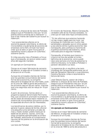 EJEMPLOS
APÉNDICE




defensor a ultranza de las tesis de Prahalad,    El ministro de Hacienda, Alberto Carrasquilla,
asegura que el Presidente cree que “en los       verdadero jefe de las ﬁnanzas estatales, no
pobres está la cimiente de su liberación” y      cree que en todo esto haya contradicciones.
que sí hay interés del Gobierno por buscar su
redención.                                       “En las reformas que estamos haciendo
                                                 no hay ningún regalo para los ricos. Las
“Los sorprendentes efectos en la                 empresas en Colombia son mucho más
economía popular colombiana, la oferta de        penalizadas y gravadas que en otros países
microcréditos o la demanda de acciones de        y eso atenta contra nuestra economía” dijo
                                                                                         ,
empresas como ISA o Emcali nos hacen             Carrasquilla, para justiﬁcar la impronta de
creer que se abre un gran futuro para el         la política económica del Gobierno, ahora
capitalismo social y popular en Colombia”,       reforzada para el segundo mandato.
sostiene Gaviria.
                                                 Carrasquilla, el hombre que impone su
Si Uribe escucha más a Prahalad y a Yunus        criterio a la hora de señalar el rumbo
que a Carrasquilla, se verá en estos cuatro      deﬁnitivo de la economía, como quedó
años del segundo mandato.                        claro esta semana a la hora de presentar la
                                                 reforma tributaria, no ha leído a Prahalad ni
Un ejemplo en Centroamérica                      parecen desvelarlo sus tesis.

Cemex es el mayor fabricante de cemento          La esperanza de un equilibrio a las tesis
de México, el segundo en Estados Unidos y        ortodoxas de Carrasquilla podría estar por el
el tercero en el mundo.                          lado de Planeación Nacional, a cuya directora,
                                                 Carolina Rentería, Uribe sí recomendó la
Aunque los principales clientes de Cemex         lectura del texto.
eran los grandes consumidores del sector
formal de la economía, la compañía               José Obdulio Gaviria, asesor de Uribe y
descubrió la fortaleza de los informales, pues   defensor a ultranza de las tesis de Prahalad,
en la crisis de 1994 la venta del producto a     asegura que el Presidente cree que “en los
los primeros cayó en 50 por ciento, mientras     pobres está la cimiente de su liberación” y
que a los segundos solo se redujo en 10 por      que sí hay interés del Gobierno por buscar su
ciento.                                          redención.

A partir de entonces, Cemex abrió un             “Los sorprendentes efectos en la
programa especial denominado Patrimonio          economía popular colombiana, la oferta de
Hoy, que consiste en promover la ampliación      microcréditos o la demanda de acciones de
de las casas de estratos bajos mediante un       empresas como ISA o Emcali nos hacen
sistema de microcréditos que ponía a prueba      creer que se abre un gran futuro para el
la capacidad de ahorro de los interesados.       capitalismo social y popular en Colombia”,
                                                 sostiene Gaviria.
Los beneﬁciarios de estos créditos, por lo
general mujeres cabeza de familia, ahorran       Un ejemplo en Centroamérica
una pequeña suma semanal y al cabo de
mes y medio reciben crédito hasta por el         Cemex es el mayor fabricante de cemento
doble de los ahorros. Cemex, como las            de México, el segundo en Estados Unidos y
otras compañías ejempliﬁcadas en el libro        el tercero en el mundo.
de Prahalad, testimonian el cumplimiento
riguroso de los pobres en la amortización de     Aunque los principales clientes de Cemex
sus cuotas.                                      eran los grandes consumidores del sector
                                                 formal de la economía, la compañía
Las tesis de Prahalad                            descubrió la fortaleza de los informales, pues
                                                 en la crisis de 1994 la venta del producto a


                                         Î 195 ∂
 