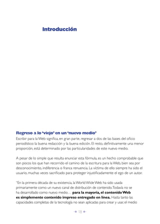 Introducción




Regreso a lo ‘viejo’ en un ‘nuevo medio’
Escribir para la Web signiﬁca, en gran parte, regresar a dos de las bases del oﬁcio
periodístico: la buena redacción y la buena edición. El resto, deﬁnitivamente una menor
proporción, está determinado por las particularidades de este nuevo medio.

A pesar de lo simple que resulta enunciar esta fórmula, es un hecho comprobable que
son pocos los que han recorrido el camino de la escritura para la Web, bien sea por
desconocimiento, indiferencia o franca renuencia. La víctima de ello siempre ha sido el
usuario, muchas veces sacriﬁcado para proteger injustiﬁcadamente el ego de un autor.

“En la primera década de su existencia, la World Wide Web ha sido usada
primariamente como un nuevo canal de distribución de contenido. Todavía no se
ha desarrollado como nuevo medio… para la mayoría, el contenido Web
es simplemente contenido impreso entregado en línea. Hasta tanto las
capacidades completas de la tecnología no sean aplicadas para crear y usar, el medio

                                       Î 18 ∂
 