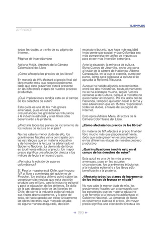 EJEMPLOS
APÉNDICE




todas las dudas, a través de su página de            estatuto tributario, que haya más equidad
Internet.                                            (más gente que pague) y que Colombia sea
                                                     más competitiva en tarifas de impuestos
Páginas de incertidumbre                             para atraer más inversión extranjera.

Adriana Mejía, directora de la Cámara                Ante la situación, la ministra de cultura,
Colombiana del Libro                                 Elvira Cuervo de Jaramillo, envió una carta
                                                     al titular de la cartera de Hacienda, Alberto
¿Cómo afectaría los precios de los libros?           Carrasquilla, en la que le exponía, punto por
                                                     punto, cómo será golpeada la cultura si se
En materia de IVA afectará el precio ﬁnal del        aprueba la Reforma Tributaria.
libro mucho más que proporcionalmente,
dado que este gravamen estará presente               Aunque ha habido algunos acercamientos
en las diferentes etapas de nuestro proceso          entre los dos ministerios, hasta el momento
productivo.                                          no se ha avanzado mucho, según fuentes
                                                     cercanas al de Cultura, porque la ministra no
¿Qué implicaciones tendría esto en el campo          quiso hablar al respecto. Por los lados del de
de los derechos de autor?                            Hacienda, tampoco quisieron tocar el tema y
                                                     solo adelantaron que en 15 días responderán
Esta quizá es una de las más graves                  todas las dudas, a través de su página de
amenazas, pues en las actuales                       Internet.
circunstancias, los gravámenes tributarios
a la industria editorial y a los libros sólo         Esto opina Adriana Mejía, directora de la
beneﬁciarán a la piratería.                          Cámara Colombiana del Libro

¿Afectaría todos los planes de incremento de         ¿Cómo afectaría los precios de los libros?
los índices de lectura en el país?
                                                     En materia de IVA afectará el precio ﬁnal del
No nos cabe la menor duda de ello, los               libro mucho más que proporcionalmente,
gravámenes ﬁscales van a contrapelo con              dado que este gravamen estará presente
las estrategias que en materia educativa             en las diferentes etapas de nuestro proceso
y de fomento a la lectura ha adelantado el           productivo.
Gobierno Nacional. La demanda de libros
es totalmente elástica al precio. Un mayor           ¿Qué implicaciones tendría esto en el
precio signiﬁca una afectación directa a los         campo de los derechos de autor?
índices de lectura en nuestro país.
                                                     Esta quizá es una de las más graves
¿Perjudica la edición de autores                     amenazas, pues en las actuales
colombianos?                                         circunstancias, los gravámenes tributarios
                                                     a la industria editorial y a los libros sólo
Sí. Para la muestra está Chile, que impuso           beneﬁciarán a la piratería.
IVA al libro a comienzos del gobierno de
Pinochet. Un analista chileno opinó sobre las        ¿Afectaría todos los planes de incremento
consecuencias nocivas que esta decisión              de los índices de lectura en el país?
produjo para el libro, para la industria editorial
y para la educación de los chilenos. Se dolía        No nos cabe la menor duda de ello, los
de la casi desaparición de las librerías en          gravámenes ﬁscales van a contrapelo con
Chile, de cómo la industria editorial redujo         las estrategias que en materia educativa
sus tirajes dramáticamente, y lo peor de             y de fomento a la lectura ha adelantado el
todo, se había optado por editar únicamente          Gobierno Nacional. La demanda de libros
las obras literarias cuyo mercado estaba             es totalmente elástica al precio. Un mayor
de alguna manera asegurado, decisión                 precio signiﬁca una afectación directa a los


                                             Î 199 ∂
 