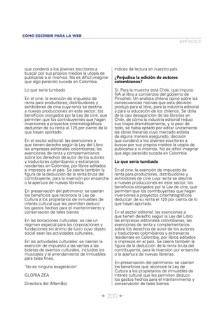 CÓMO ESCRIBIR PARA LA WEB
                                                                                       APÉNDICE




que condenó a los jóvenes escritores a           índices de lectura en nuestro país.
buscar por sus propios medios la utopía de
publicarse a sí mismos. No es difícil imaginar   ¿Perjudica la edición de autores
que algo parecido suceda en Colombia.            colombianos?

Lo que sería tumbado                             Sí. Para la muestra está Chile, que impuso
                                                 IVA al libro a comienzos del gobierno de
En el cine: la exención de impuesto de           Pinochet. Un analista chileno opinó sobre las
renta para productores, distribuidores y         consecuencias nocivas que esta decisión
exhibidores de cine cuya renta se destine        produjo para el libro, para la industria editorial
a nuevas producciones en este sector; los        y para la educación de los chilenos. Se dolía
beneﬁcios otorgados por la Ley de cine, que      de la casi desaparición de las librerías en
permiten que los contribuyentes que hagan        Chile, de cómo la industria editorial redujo
inversiones a proyectos cinematográﬁcos          sus tirajes dramáticamente, y lo peor de
deduzcan de su renta el 125 por ciento de lo     todo, se había optado por editar únicamente
que hayan aportado.                              las obras literarias cuyo mercado estaba
                                                 de alguna manera asegurado, decisión
En el sector editorial: las exenciones a         que condenó a los jóvenes escritores a
que tienen derecho según la Ley del Libro        buscar por sus propios medios la utopía de
las empresas editoriales colombianas; las        publicarse a sí mismos. No es difícil imaginar
exenciones de renta y complementarios            que algo parecido suceda en Colombia.
sobre los derechos de autor de los autores
y traductores colombianos y extranjeros          Lo que sería tumbado
residentes en Colombia, por libros editados
e impresos en el país. Se caería también la      En el cine: la exención de impuesto de
ﬁgura de la deducción de la renta bruta del      renta para productores, distribuidores y
contribuyente, para la inversión por ensanche    exhibidores de cine cuya renta se destine
o la apertura de nuevas librerías.               a nuevas producciones en este sector; los
                                                 beneﬁcios otorgados por la Ley de cine, que
En preservación del patrimonio: se caerían       permiten que los contribuyentes que hagan
los beneﬁcios que reconoce la Ley de             inversiones a proyectos cinematográﬁcos
Cultura a los propietarios de inmuebles de       deduzcan de su renta el 125 por ciento de lo
interés cultural que les permiten deducir        que hayan aportado.
los gastos hechos para el mantenimiento y
conservación de tales bienes                     En el sector editorial: las exenciones a
                                                 que tienen derecho según la Ley del Libro
En las donaciones culturales: se cae un          las empresas editoriales colombianas; las
régimen especial para las corporaciones y        exenciones de renta y complementarios
fundaciones sin ánimo de lucro cuyo objeto       sobre los derechos de autor de los autores
social sean las actividades culturales.          y traductores colombianos y extranjeros
                                                 residentes en Colombia, por libros editados
En las actividades culturales: se caerían la     e impresos en el país. Se caería también la
exención de impuesto a las ventas a las          ﬁgura de la deducción de la renta bruta del
boletas de eventos culturales, incluidos los     contribuyente, para la inversión por ensanche
musicales y al arrendamiento de inmuebles        o la apertura de nuevas librerías.
para tales ﬁnes.
                                                 En preservación del patrimonio: se caerían
‘No es ninguna exageración’                      los beneﬁcios que reconoce la Ley de
                                                 Cultura a los propietarios de inmuebles de
GLORIA ZEA                                       interés cultural que les permiten deducir
                                                 los gastos hechos para el mantenimiento y
Directora del (MamBo)                            conservación de tales bienes.


                                         Î 200 ∂
 