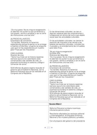 EJEMPLOS
APÉNDICE




“Es muy grave. No es ninguna exageración.
Si además nos quitan lo que ya tenemos y       En las donaciones culturales: se cae un
nos gravan, vamos a empezar a ver el cierre    régimen especial para las corporaciones y
de instituciones una tras otra”
                              .                fundaciones sin ánimo de lucro cuyo objeto
                                               social sean las actividades culturales.
ALFREDO VILLAVECES
Empresario de conciertos.                      En las actividades culturales: se caerían la
“Es terrible. Nosotros no tenemos              exención de impuesto a las ventas a las
espectáculos porque la gente no se arriesga    boletas de eventos culturales, incluidos los
a traerlos a Colombia. La gente se pregunta:   musicales y al arrendamiento de inmuebles
¿por qué no hay espectáculos en nuestro        para tales ﬁnes.
país? Pues por los impuestos” .
                                               ‘No es ninguna exageración’
CIRO GUERRA                                    GLORIA ZEA
Director de cine                               Directora del (MamBo)
“Sería muy triste ver la historia repetirse:   “Es muy grave. No es ninguna exageración.
siempre que el cine colombiano está            Si además nos quitan lo que ya tenemos y
comenzando a dar señales de vida, un           nos gravan, vamos a empezar a ver el cierre
pupitrazo burocrático lo asesina y obliga a    de instituciones una tras otra”
                                                                             .
comenzar de ceros”  .
                                               ALFREDO VILLAVECES
52,6 billones de pesos espera recaudar el      Empresario de conciertos.
próximo año el Gobierno Nacional, con la       “Es terrible. Nosotros no tenemos
Reforma Tributaria que ya fue radicada en el   espectáculos porque la gente no se arriesga
Congreso de la República.                      a traerlos a Colombia. La gente se pregunta:
                                               ¿por qué no hay espectáculos en nuestro
                                               país? Pues por los impuestos” .

                                               CIRO GUERRA
                                               Director de cine
                                               “Sería muy triste ver la historia repetirse:
                                               siempre que el cine colombiano está
                                               comenzando a dar señales de vida, un
                                               pupitrazo burocrático lo asesina y obliga a
                                               comenzar de ceros”  .
                                               52,6 billones de pesos espera recaudar el
                                               próximo año el Gobierno Nacional, con la
                                               Reforma Tributaria que ya fue radicada en el
                                               Congreso de la República.

                                               Versión Web 2

                                               Reforma Tributaria tumbaría incentivos
                                               tributarios para la cultura

                                               Resultarían afectados los sectores editorial
                                               y cinematográﬁco, la Orquesta Sinfónica
                                               Nacional y los museos públicos y privados.

                                               Con el proyecto del gobierno del presidente


                                           Î 201 ∂
 