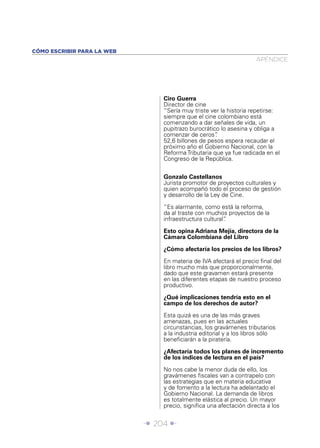 CÓMO ESCRIBIR PARA LA WEB
                                                                    APÉNDICE




                                Ciro Guerra
                                Director de cine
                                “Sería muy triste ver la historia repetirse:
                                siempre que el cine colombiano está
                                comenzando a dar señales de vida, un
                                pupitrazo burocrático lo asesina y obliga a
                                comenzar de ceros”  .
                                52,6 billones de pesos espera recaudar el
                                próximo año el Gobierno Nacional, con la
                                Reforma Tributaria que ya fue radicada en el
                                Congreso de la República.


                                Gonzalo Castellanos
                                Jurista promotor de proyectos culturales y
                                quien acompañó todo el proceso de gestión
                                y desarrollo de la Ley de Cine.

                                “Es alarmante, como está la reforma,
                                da al traste con muchos proyectos de la
                                infraestructura cultural”
                                                        .

                                Esto opina Adriana Mejía, directora de la
                                Cámara Colombiana del Libro

                                ¿Cómo afectaría los precios de los libros?

                                En materia de IVA afectará el precio ﬁnal del
                                libro mucho más que proporcionalmente,
                                dado que este gravamen estará presente
                                en las diferentes etapas de nuestro proceso
                                productivo.

                                ¿Qué implicaciones tendría esto en el
                                campo de los derechos de autor?

                                Esta quizá es una de las más graves
                                amenazas, pues en las actuales
                                circunstancias, los gravámenes tributarios
                                a la industria editorial y a los libros sólo
                                beneﬁciarán a la piratería.

                                ¿Afectaría todos los planes de incremento
                                de los índices de lectura en el país?

                                No nos cabe la menor duda de ello, los
                                gravámenes ﬁscales van a contrapelo con
                                las estrategias que en materia educativa
                                y de fomento a la lectura ha adelantado el
                                Gobierno Nacional. La demanda de libros
                                es totalmente elástica al precio. Un mayor
                                precio, signiﬁca una afectación directa a los


                            Î 204 ∂
 