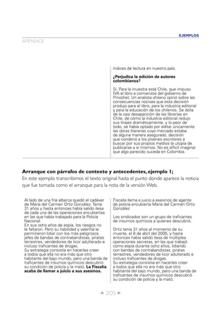 EJEMPLOS
APÉNDICE




                                                  índices de lectura en nuestro país.

                                                  ¿Perjudica la edición de autores
                                                  colombianos?

                                                  Sí. Para la muestra está Chile, que impuso
                                                  IVA al libro a comienzos del gobierno de
                                                  Pinochet. Un analista chileno opinó sobre las
                                                  consecuencias nocivas que esta decisión
                                                  produjo para el libro, para la industria editorial
                                                  y para la educación de los chilenos. Se dolía
                                                  de la casi desaparición de las librerías en
                                                  Chile, de cómo la industria editorial redujo
                                                  sus tirajes dramáticamente, y lo peor de
                                                  todo, se había optado por editar únicamente
                                                  las obras literarias cuyo mercado estaba
                                                  de alguna manera asegurado, decisión
                                                  que condenó a los jóvenes escritores a
                                                  buscar por sus propios medios la utopía de
                                                  publicarse a sí mismos. No es difícil imaginar
                                                  que algo parecido suceda en Colombia.



Arranque con párrafos de contexto y antecedentes, ejemplo 1;
En este ejemplo transcribimos el texto original hasta el punto donde aparece la noticia
que fue tomada como el arranque para la nota de la versión Web.

 Al lado de una fría alberca quedó el cadáver     Fiscalía llama a juicio a asesinos de agente
 de María del Carmen Ortiz González. Tenía        de policía encubierta María del Carmen Ortiz
 31 años y hasta entonces había salido ilesa      González
 de cada una de las operaciones encubiertas
 en las que había trabajado para la Policía       Los sindicados son un grupo de traﬁcantes
 Nacional.                                        de insumos químicos a quienes descubrió.
 En sus ocho años de espía, los riesgos no
 le faltaron. Pero su habilidad y valentía le     Ortiz tenía 31 años al momento de su
 permitieron lidiar con los más peligrosos        muerte, el 8 de abril del 2005, y hasta
 jefes de bandas de contrabandistas, piratas      entonces había salido ilesa de múltiples
 terrestres, vendedores de licor adulterado e     operaciones secretas, en las que trabajó
 incluso traﬁcantes de drogas.                    como espía durante ocho años, lidiando
 Su estrategia consistía en hacerles creer        con bandas de contrabandistas, piratas
 a todos que ella no era más que otro             terrestres, vendedores de licor adulterado e
 habitante del bajo mundo, pero una banda de      incluso traﬁcantes de drogas.
 traﬁcantes de insumos químicos descubrió         Su estrategia consistía en hacerles creer
 su condición de policía y la mató. La Fiscalía   a todos que ella no era más que otro
 acaba de llamar a juicio a sus asesinos.         habitante del bajo mundo, pero una banda de
                                                  traﬁcantes de insumos químicos descubrió
                                                  su condición de policía y la mató.


                                          Î 205 ∂
 