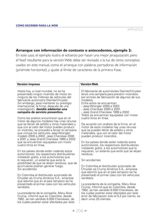 CÓMO ESCRIBIR PARA LA WEB
                                                                                     APÉNDICE




Arranque con información de contexto o antecedentes, ejemplo 2:
En este caso, el ejemplo ilustra el esfuerzo por hacer una mejor jeraquización, pero
el ‘lead’ resultante para la versión Web debe ser revisado a la luz de otros conceptos
usados en este manual, como el arranque con palabras portadoras de información
(pirámide horizontal), y ajuste al límite de caracteres de la primera frase.


Versión impresa                                  Versión Web

 Hasta hoy, a nivel mundial, no se ha            El fabricante de automóviles DaimlerChrysler
 presentado ningún incendio de motor en          lanzó una campaña para prevenir incendios
 ninguno de los millones de vehículos del        por errores de fabricación de algunos de sus
 fabricante automotriz DaimlerChrysler.          modelos.
 Sin embargo, para mantener su prestigio         Entre estos se encuentran:
 internacional, la ﬁrma, después de una          - Jeep Wrangler 2000 a 2002.
 investigación, decidió adelantar una            - Jeep Cherokee 2000 a 2001.
 campaña de servicio preventivo.                 - Jeep Grand Cherokee 1999 a 2002.
                                                 Todos se encuentran equipados con motor
 Como los análisis encontraron que en el         cuatro litros en línea.
 motor de algunos modelos hay unas ranuras
 que se llenan de asfalto y otros materiales y   De acuerdo con análisis de la ﬁrma, en el
 que con el calor del motor pueden producir      motor de esos modelos hay unas ranuras
 un incendio, se procedió a lanzar la campaña    que se pueden llenar de asfalto y otros
 que incluye los vehículos Jeep Wrangler         materiales, que con el calor del motor
 modelo 2000 a 2002, Jeep Cherokee 2000          pueden producir incendios.
 a 2001 y Jeep Grand Cherokee 1999 a 2002
 que se encuentren equipados con motor           En los países donde estén rodando estos
 cuatro litros en línea.                         automotores, los respectivos distribuidores
                                                 instalarán gratis, a los automotores que lo
 En los países donde estén rodando estos         requieran, un aislante que evite que se alojen
 automotores, los respectivos distribuidores     residuos.
 instalarán gratis, a los automotores que
 lo requieran, un aislante que evite la          Sin accidentes
 posibilidad de que se alojen residuos, que de
 acumularse podrían generar fuego.               En Colombia el distribuidor autorizado de
 Sin accidentes                                  Chrysler es Crump América S.A., empresa
                                                 que advirtió que en el país tampoco se ha
 En Colombia el distribuidor autorizado de       presentado el primer caso con los vehículos
 Chrysler es Crump América S.A., empresa         vendidos.
 que advirtió que en el país tampoco se ha
 presentado el primer caso con los vehículos     La presidenta de la compañía, Mary Alice
 vendidos.                                       Crump, informó que en Colombia, desde
                                                 1992, se han vendido 9.000 Cherokees, de
 La presidenta de la compañía, Mary Alice        los cuales podrían estar afectados por este
 Crump, informó que en Colombia, desde           error de fabricación solo el 0,2 por ciento, es
 1992, se han vendido 9.000 Cherokees, de        decir unos 20 clientes.
 los cuales podrían estar afectados por este


                                          Î 206 ∂
 