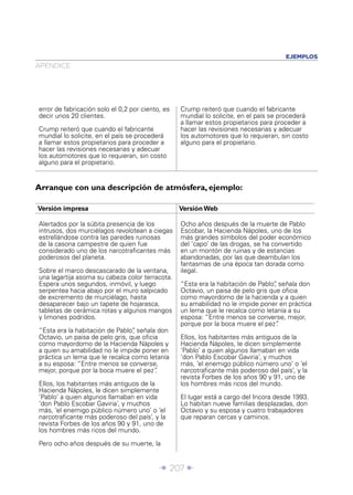 EJEMPLOS
APÉNDICE




error de fabricación solo el 0,2 por ciento, es   Crump reiteró que cuando el fabricante
decir unos 20 clientes.                           mundial lo solicite, en el país se procederá
                                                  a llamar estos propietarios para proceder a
Crump reiteró que cuando el fabricante            hacer las revisiones necesarias y adecuar
mundial lo solicite, en el país se procederá      los automotores que lo requieran, sin costo
a llamar estos propietarios para proceder a       alguno para el propietario.
hacer las revisiones necesarias y adecuar
los automotores que lo requieran, sin costo
alguno para el propietario.


Arranque con una descripción de atmósfera, ejemplo:

Versión impresa                                   Versión Web

Alertados por la súbita presencia de los          Ocho años después de la muerte de Pablo
intrusos, dos murciélagos revolotean a ciegas     Escobar, la Hacienda Nápoles, uno de los
estrellándose contra las paredes ruinosas         más grandes símbolos del poder económico
de la casona campestre de quien fue               del ‘capo’ de las drogas, se ha convertido
considerado uno de los narcotraﬁcantes más        en un montón de ruinas y de estancias
poderosos del planeta.                            abandonadas, por las que deambulan los
                                                  fantasmas de una época tan dorada como
Sobre el marco descascarado de la ventana,        ilegal.
una lagartija asoma su cabeza color terracota.
Espera unos segundos, inmóvil, y luego            “Esta era la habitación de Pablo” señala don
                                                                                  ,
serpentea hacia abajo por el muro salpicado       Octavio, un paisa de pelo gris que oﬁcia
de excremento de murciélago, hasta                como mayordomo de la hacienda y a quien
desaparecer bajo un tapete de hojarasca,          su amabilidad no le impide poner en práctica
tabletas de cerámica rotas y algunos mangos       un lema que le recalca como letanía a su
y limones podridos.                               esposa: “Entre menos se converse, mejor,
                                                  porque por la boca muere el pez”  .
“Esta era la habitación de Pablo” señala don
                                 ,
Octavio, un paisa de pelo gris, que oﬁcia         Ellos, los habitantes más antiguos de la
como mayordomo de la Hacienda Nápoles y           Hacienda Nápoles, le dicen simplemente
a quien su amabilidad no le impide poner en       ‘Pablo’ a quien algunos llamaban en vida
práctica un lema que le recalca como letanía      ‘don Pablo Escobar Gaviria’, y muchos
a su esposa: “Entre menos se converse,            más, ‘el enemigo público número uno’ o ‘el
mejor, porque por la boca muere el pez” .         narcotraﬁcante más poderoso del país’, y la
                                                  revista Forbes de los años 90 y 91, uno de
Ellos, los habitantes más antiguos de la          los hombres más ricos del mundo.
Hacienda Nápoles, le dicen simplemente
‘Pablo’ a quien algunos llamaban en vida          El lugar está a cargo del Incora desde 1993.
‘don Pablo Escobar Gaviria’, y muchos             Lo habitan nueve familias desplazadas, don
más, ‘el enemigo público número uno’ o ‘el        Octavio y su esposa y cuatro trabajadores
narcotraﬁcante más poderoso del país’, y la       que reparan cercas y caminos.
revista Forbes de los años 90 y 91, uno de
los hombres más ricos del mundo.

Pero ocho años después de su muerte, la


                                           Î 207 ∂
 