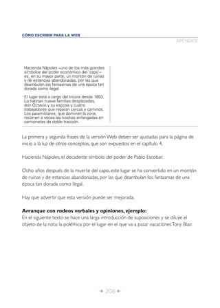 CÓMO ESCRIBIR PARA LA WEB
                                                                              APÉNDICE




 Hacienda Nápoles –uno de los más grandes
 símbolos del poder económico del ‘capo’–
 es, en su mayor parte, un montón de ruinas
 y de estancias abandonadas, por las que
 deambulan los fantasmas de una época tan
 dorada como ilegal.

 El lugar está a cargo del Incora desde 1993.
 Lo habitan nueve familias desplazadas,
 don Octavio y su esposa y cuatro
 trabajadores que reparan cercas y caminos.
 Los paramilitares, que dominan la zona,
 recorren a veces las trochas enfangadas en
 camionetas de doble tracción.


La primera y segunda frases de la versión Web deben ser ajustadas para la página de
inicio a la luz de otros conceptos, que son expuestos en el capítulo 4.

Hacienda Nápoles, el decadente símbolo del poder de Pablo Escobar.

Ocho años después de la muerte del capo, este lugar se ha convertido en un montón
de ruinas y de estancias abandonadas, por las que deambulan los fantasmas de una
época tan dorada como ilegal.

Hay que advertir que esta versión puede ser mejorada.

Arranque con rodeos verbales y opiniones, ejemplo:
En el siguiente texto se hace una larga introducción de suposiciones y se diluye el
objeto de la nota: la polémica por el lugar en el que va a pasar vacaciones Tony Blair.




                                          Î 208 ∂
 