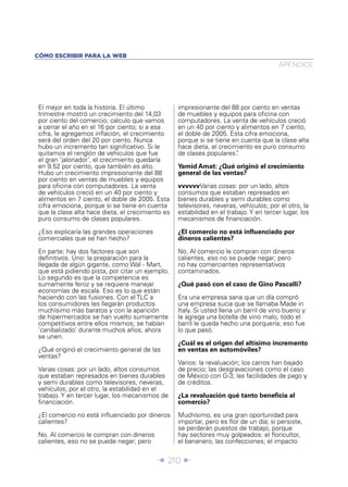CÓMO ESCRIBIR PARA LA WEB
                                                                                       APÉNDICE




El mejor en toda la historia. El último           impresionante del 88 por ciento en ventas
trimestre mostró un crecimiento del 14,03         de muebles y equipos para oﬁcina con
por ciento del comercio; calculo que vamos        computadores. La venta de vehículos creció
a cerrar el año en el 16 por ciento; si a esa     en un 40 por ciento y alimentos en 7 ciento,
cifra, le agregamos inﬂación, el crecimiento      el doble de 2005. Esta cifra emociona,
será del orden del 20 por ciento. Nunca           porque si se tiene en cuenta que la clase alta
hubo un incremento tan signiﬁcativo. Si le        hace dieta, el crecimiento es puro consumo
quitamos el renglón de vehículos que fue          de clases populares” .
el gran ‘jalonador’, el crecimiento quedaría
en 9.52 por ciento, que también es alto.          Yamid Amat: ¿Qué originó el crecimiento
Hubo un crecimiento impresionante del 88          general de las ventas?
por ciento en ventas de muebles y equipos
para oﬁcina con computadores. La venta            vvvvvvVarias cosas: por un lado, altos
de vehículos creció en un 40 por ciento y         consumos que estaban represados en
alimentos en 7 ciento, el doble de 2005. Esta     bienes durables y semi durables como
cifra emociona, porque si se tiene en cuenta      televisores, neveras, vehículos; por el otro, la
que la clase alta hace dieta, el crecimiento es   estabilidad en el trabajo. Y en tercer lugar, los
puro consumo de clases populares.                 mecanismos de ﬁnanciación.

¿Eso explicaría las grandes operaciones           ¿El comercio no está inﬂuenciado por
comerciales que se han hecho?                     dineros calientes?

En parte; hay dos factores que son                No. Al comercio le compran con dineros
deﬁnitivos. Uno: la preparación para la           calientes, eso no se puede negar; pero
llegada de algún gigante, como Wal - Mart,        no hay comerciantes representativos
que está pidiendo pista, por citar un ejemplo.    contaminados.
Lo segundo es que la competencia es
sumamente feroz y se requiere manejar             ¿Qué pasó con el caso de Gino Pascalli?
economías de escala. Eso es lo que están
haciendo con las fusiones. Con el TLC a           Era una empresa sana que un día compró
los consumidores les llegarán productos           una empresa sucia que se llamaba Made in
muchísimo más baratos y con la aparición          Italy. Si usted llena un barril de vino bueno y
de hipermercados se han vuelto sumamente          le agrega una botella de vino malo, todo el
competitivos entre ellos mismos; se habían        barril le queda hecho una porquería; eso fue
‘canibalizado’ durante muchos años; ahora         lo que pasó.
se unen.
                                                  ¿Cuál es el origen del altísimo incremento
¿Qué originó el crecimiento general de las        en ventas en automóviles?
ventas?
                                                  Varios: la revaluación; los carros han bajado
Varias cosas: por un lado, altos consumos         de precio; las desgravaciones como el caso
que estaban represados en bienes durables         de México con G-3; las facilidades de pago y
y semi durables como televisores, neveras,        de créditos.
vehículos; por el otro, la estabilidad en el
trabajo. Y en tercer lugar, los mecanismos de     ¿La revaluación qué tanto beneﬁcia al
ﬁnanciación.                                      comercio?

¿El comercio no está inﬂuenciado por dineros      Muchísimo, es una gran oportunidad para
calientes?                                        importar, pero es ﬂor de un día; si persiste,
                                                  se perderán puestos de trabajo, porque
No. Al comercio le compran con dineros            hay sectores muy golpeados: el ﬂoricultor,
calientes, eso no se puede negar; pero            el bananero, las confecciones; el impacto


                                          Î 210 ∂
 