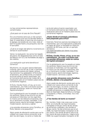 EJEMPLOS
APÉNDICE




no hay comerciantes representativos               es brutal sobre el sector exportador; por
contaminados.                                     el momento disfrutamos las mieles de la
                                                  revaluación pero en el mediano plazo eso es
¿Qué pasó con el caso de Gino Pascalli?           sumamente negativo.

Era una empresa sana que un día compró            ¿Hasta dónde el comercio colombiano
una empresa sucia que se llamaba Made in          está preparado para el TLC?
Italy. Si usted llena un barril de vino bueno y
le agrega una botella de vino malo, todo el       Está listo. Tenemos avances tecnológicos tan
barril le queda hecho una porquería; eso fue      importantes, que una organización cualquiera
lo que pasó.                                      es capaz de situar un bocadillo en Pasto en
                                                  cuestión de 36 horas, por dar un ejemplo
¿Cuál es el origen del altísimo incremento en     doméstico.
ventas en automóviles?                            Los hipermercados aún tienen muy poca
                                                  participación
Varios: la revaluación; los carros han bajado
de precio; las desgravaciones como el caso        El Éxito, Carulla- Vivero, el Ley, ya no son
de México con G-3; las facilidades de pago y      colombianos. ¿Es malo o es bueno que
de créditos.                                      los grandes almacenes, estén en manos
                                                  del capital extranjero?
¿La revaluación qué tanto beneﬁcia al
comercio?                                         Con la globalización eso ha pasado en todos
                                                  los sectores; fíjese lo que ocurrió con las
Muchísimo, es una gran oportunidad para           cervezas en Colombia; con los cigarrillos;
importar, pero es ﬂor de un día; si persiste,     lo mismo con las telecomunicaciones; ese
se perderán puestos de trabajo, porque            es un fenómeno mundial, inevitable. Y me
hay sectores muy golpeados: el ﬂoricultor,        parece buena; aporta tecnología, logística,
el bananero, las confecciones; el impacto         modernización, servicios y capital.
es brutal sobre el sector exportador; por
el momento disfrutamos las mieles de la           ¿Los grandes almacenes como Carrefour,
revaluación pero en el mediano plazo eso es       el Éxito, afectan a los pequeños?
sumamente negativo.
                                                  Algún grado de afectación existe pero se ha
El Éxito, Carulla- Vivero, el Ley, ya no son      creado una nueva cultura comercial; la de
colombianos. ¿Es malo o es bueno que los          abrir los domingos, no cerrar a medio día
grandes almacenes, estén en manos del             ni apagar a las 6 de la tarde. Llegaron los
capital extranjero?                               grandes almacenes a ciudades lejanas. Éxito
                                                  abrió en Apartadó; llegó Carrefour a Cartago,
Con la globalización eso ha pasado en todos       a Facatativa, a Pasto, a Sincelejo. Eso crea
los sectores; fíjese lo que ocurrió con las       dinámica.
cervezas en Colombia; con los cigarrillos;
lo mismo con las telecomunicaciones; ese          ¿Y las tiendas de barrio se mueren?
es un fenómeno mundial, inevitable. Y me
parece buena; aporta tecnología, logística,       No, hombre. Están más vivas que nunca.
modernización, servicios y capital.               Mire: en el año 98, los hipermercados
                                                  manejaban el 54 por ciento de las ventas
¿Los grandes almacenes como Carrefour, el         de alimentos y bebidas y las tiendas el
Éxito, afectan a los pequeños?                    46 por ciento. Se dijo entonces que en el
                                                  2005, los hipermercados manejarían el 75
Algún grado de afectación existe pero se ha       por ciento y las tienda de barrio sólo el 25
creado una nueva cultura comercial; la de         por ciento de esos productos. Llegó el año
abrir los domingos, no cerrar a medio día         2005: los supermercados manejaron el 48


                                            Î 211 ∂
 