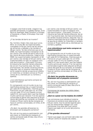 CÓMO ESCRIBIR PARA LA WEB
                                                                                     APÉNDICE




ni apagar a las 6 de la tarde. Llegaron los      por ciento y las tiendas el 52 por ciento. Los
grandes almacenes a ciudades lejanas. Éxito      supermercados no sólo no subieron sino
abrió en Apartadó; llegó Carrefour a Cartago,    que disminuyeron. ¿Qué pasó? Primero, la
a Facatativa, a Pasto, a Sincelejo. Eso crea     industria las trata de manera diferente, las ve
dinámica.                                        con muy buenos ojos, les hace promociones,
                                                 les vende a buenos precios; segundo: hay un
¿Y las tiendas de barrio se mueren?              sistema invencible que es el cuaderno donde
                                                 se apunta el crédito; en Colombia un tendero
No, hombre. Están más vivas que nunca.           conoce al 75 por ciento de su clientela por su
Mire: en el año 98, los hipermercados            nombre y apellido.
manejaban el 54 por ciento de las ventas
de alimentos y bebidas y las tiendas el          ¿Los colombianos qué tanto compran en
46 por ciento. Se dijo entonces que en el        supermercados?
2005, los hipermercados manejarían el 75
por ciento y las tienda de barrio sólo el 25     En comparación con el mundo no es muy
por ciento de esos productos. Llegó el año       signiﬁcativo porque hay un supermercado
2005: los supermercados manejaron el 48          por cada 20 mil habitantes, mientras que en
por ciento y las tiendas el 52 por ciento. Los   Francia es uno por cada seis mil, en Chile
supermercados no sólo no subieron sino           uno por cada 12 mil y en España uno por
que disminuyeron. ¿Qué pasó? Primero,            cada 9 mil, eso quiere decir, que hay todavía
la industria las trata de manera diferente,      mucho camino por recorrer. Y en los centros
las ve con muy buenos ojos, les hace             comerciales la gente sólo adquiere el 20 por
promociones, les vende a buenos precios;         ciento del total de sus compras; en Estados
segundo: hay un sistema invencible que           Unidos el 70 por ciento de las compras se
es el cuaderno donde se apunta el crédito;       hace en centros comerciales; en Chile, el 25
en Colombia un tendero conoce al 75 por          por ciento...
ciento de su clientela por su nombre y
apellido.                                        ¿Es decir, los grandes almacenes no
                                                 amenazan aún al pequeño comercio?
¿Los colombianos qué tanto compran en
supermercados?                                   No, aún es muy poca su participación; por
                                                 eso crece: en Colombia se inaugura un
En comparación con el mundo no es muy            centro comercial cada 23 días; esa cifra la
signiﬁcativo porque hay un supermercado          envidiaría la China.
por cada 20 mil habitantes, mientras que en
Francia es uno por cada seis mil, en Chile       Comisiones de tarjetas de crédito deben
uno por cada 12 mil y en España uno por          bajar aún más
cada 9 mil, eso quiere decir, que hay todavía
mucho camino por recorrer. Y en los centros      ¿Qué va a pasar con las tarjetas de crédito?
comerciales la gente sólo adquiere el 20 por
ciento del total de sus compras; en Estados      Las comisiones que cobraba el sistema
Unidos el 70 por ciento de las compras se        ﬁnanciero al comercio eran aberrantes: el
hace en centros comerciales; en Chile, el 25     6.8 por ciento. Eso ha venido bajando pero
por ciento...                                    hoy los restaurantes trabajan con unas
                                                 comisiones muy altas del 5 por ciento.
¿Es decir, los grandes almacenes no              Espero que bajen en el curso del próximo
amenazan aún al pequeño comercio?                semestre.

No, aún es muy poca su participación; por        ¿Y los grandes almacenes?
eso crece: en Colombia se inaugura un
centro comercial cada 23 días; esa cifra la      Tienen que pagar una comisión del orden del
envidiaría la China.                             1.85 por ciento en tarjetas de crédito.


                                          Î 212 ∂
 
