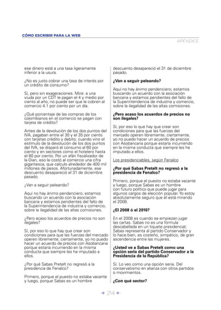 CÓMO ESCRIBIR PARA LA WEB
                                                                                  APÉNDICE




ese dinero está a una tasa ligeramente          descuento desapareció el 31 de diciembre
inferior a la usura.                            pasado.

¿No es justo cobrar una tasa de interés por     ¿Van a seguir peleando?
un crédito de consumo?
                                                Aquí no hay ánimo pendenciero; estamos
Sí, pero sin exageraciones. Mire: a una         buscando un acuerdo con la asociación
viuda por un CDT le pagan el 4 y medio por      bancaria y estamos pendientes del fallo de
ciento al año; no puede ser que le cobren al    la Superintendencia de industria y comercio,
comercio 4.1 por ciento por un día.             sobre la ilegalidad de las altas comisiones.

¿Qué porcentaje de las compras de los           ¿Pero acaso los acuerdos de precios no
colombianos en el comercio se pagan con         son ilegales?
tarjeta de crédito?
                                                Sí, por eso lo que hay que crear son
Antes de la devolución de los dos puntos del    condiciones para que las fuerzas del
IVA, pagaban entre el 30 y el 35 por ciento     mercado operen libremente; ciertamente,
con tarjetas crédito y debito; cuando vino el   yo no puedo hacer un acuerdo de precios
estímulo de la devolución de los dos puntos     con Asobancaria porque estaría incurriendo
del IVA, se disparó el consumo al 60 por        en la misma conducta que siempre les he
ciento y en sectores como el hotelero hasta     imputado a ellos.
el 80 por ciento. Por un afán ﬁscalizador de
la Dian, eso le costó al comercio una cifra     Los presidenciables, según Fenalco
gigantesca, que calculo alrededor de 400 mil
millones de pesos. Afortunadamente, ese         ¿Por qué Sabas Pretelt no regresó a la
descuento desapareció el 31 de diciembre        presidencia de Fenalco?
pasado.
                                                Primero, porque el puesto no estaba vacante
¿Van a seguir peleando?                         y luego, porque Sabas es un hombre
                                                con futuro político que puede jugar para
Aquí no hay ánimo pendenciero; estamos          algunos cargos de elección popular. Yo estoy
buscando un acuerdo con la asociación           absolutamente seguro que él está mirando
bancaria y estamos pendientes del fallo de      el 2008.
la Superintendencia de industria y comercio,
sobre la ilegalidad de las altas comisiones.    ¿El 2008 ó el 2010?

¿Pero acaso los acuerdos de precios no son      En el 2008 es cuando se empiezan jugar
ilegales?                                       las cartas. Sabas no es una formula
                                                descabellada en un tiquete presidencial;
Sí, por eso lo que hay que crear son            Sabas representa al partido Conservador y
condiciones para que las fuerzas del mercado    lo hace bien, es costeño, simpático, de gran
operen libremente; ciertamente, yo no puedo     ascendencia entre las mujeres.
hacer un acuerdo de precios con Asobancaria
porque estaría incurriendo en la misma          ¿Usted ve a Sabas Pretelt como una
conducta que siempre les he imputado a          opción seria del partido Conservador a la
ellos.                                          Presidencia de la República?

¿Por qué Sabas Pretelt no regresó a la          Sí. Lo veo como una opción seria. Del
presidencia de Fenalco?                         conservatismo en alianza con otros partidos
                                                o movimientos.
Primero, porque el puesto no estaba vacante
y luego, porque Sabas es un hombre              ¿Con qué sector?


                                         Î 214 ∂
 
