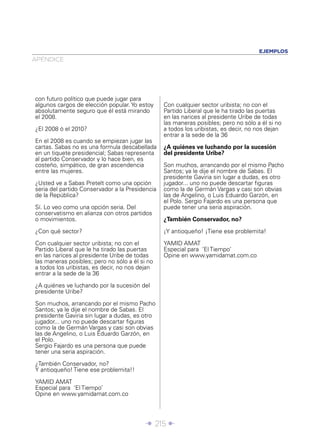 EJEMPLOS
APÉNDICE




con futuro político que puede jugar para
algunos cargos de elección popular. Yo estoy     Con cualquier sector uribista; no con el
absolutamente seguro que él está mirando         Partido Liberal que le ha tirado las puertas
el 2008.                                         en las narices al presidente Uribe de todas
                                                 las maneras posibles; pero no sólo a él si no
¿El 2008 ó el 2010?                              a todos los uribistas, es decir, no nos dejan
                                                 entrar a la sede de la 36
En el 2008 es cuando se empiezan jugar las
cartas. Sabas no es una formula descabellada     ¿A quiénes ve luchando por la sucesión
en un tiquete presidencial; Sabas representa     del presidente Uribe?
al partido Conservador y lo hace bien, es
costeño, simpático, de gran ascendencia          Son muchos, arrancando por el mismo Pacho
entre las mujeres.                               Santos; ya le dije el nombre de Sabas. El
                                                 presidente Gaviria sin lugar a dudas, es otro
¿Usted ve a Sabas Pretelt como una opción        jugador... uno no puede descartar ﬁguras
seria del partido Conservador a la Presidencia   como la de Germán Vargas y casi son obvias
de la República?                                 las de Angelino, o Luis Eduardo Garzón, en
                                                 el Polo. Sergio Fajardo es una persona que
Sí. Lo veo como una opción seria. Del            puede tener una seria aspiración.
conservatismo en alianza con otros partidos
o movimientos.                                   ¿También Conservador, no?

¿Con qué sector?                                 ¡Y antioqueño! ¡Tiene ese problemita!

Con cualquier sector uribista; no con el         YAMID AMAT
Partido Liberal que le ha tirado las puertas     Especial para ‘El Tiempo’
en las narices al presidente Uribe de todas      Opine en www.yamidamat.com.co
las maneras posibles; pero no sólo a él si no
a todos los uribistas, es decir, no nos dejan
entrar a la sede de la 36

¿A quiénes ve luchando por la sucesión del
presidente Uribe?

Son muchos, arrancando por el mismo Pacho
Santos; ya le dije el nombre de Sabas. El
presidente Gaviria sin lugar a dudas, es otro
jugador... uno no puede descartar ﬁguras
como la de Germán Vargas y casi son obvias
las de Angelino, o Luis Eduardo Garzón, en
el Polo.
Sergio Fajardo es una persona que puede
tener una seria aspiración.

¿También Conservador, no?
Y antioqueño! Tiene ese problemita!!

YAMID AMAT
Especial para ‘El Tiempo’
Opine en www.yamidamat.com.co




                                         Î 215 ∂
 