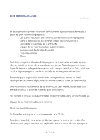 CÓMO ESCRIBIR PARA LA WEB
                                                                              APÉNDICE




En este ejemplo se pueden reconocer perfectamente algunos bloques temáticos, a
pesar del gran volumen de preguntas:
         - Los buenos resultados del comercio, que también incluye repreguntas
           sobre la posibilidad de que dineros ilegales estén impulsando el
           sector. Esta es la entrada de la entrevista.
         - El papel de los hipermercados y supermercados.
         - Comisiones de las tarjetas de crédito.
         - Preguntas políticas.
         - Otros.

Sería lícito reorganizar el orden de las preguntas de la entrevista alrededor de esos
bloques temáticos, si con ello se contribuye a su lectura. Sin embargo, estos temas
ﬂuyen fácilmente a lo largo de la entrevista, solo hay que identiﬁcarlos. Solo habría que
reubicar algunas preguntas que lucen perdidas en esta organización temática.

Recuerde que la organización temática del texto permite su lectura no lineal
restringida en una misma página, o lectura no lineal plena a través de hipervínculos.

Una vez deﬁnidos los subtemas de las entrevista, se usan intertítulos (en este caso,
entidad externa a la pirámide invertida) para identiﬁcarlos.

Por ejemplo: el tema de los supermercados e hipermercados podría ser intertitulado así:

El papel de los hipermercados en el comercio

O así, más periodísticamente:

En Colombia se inaugura un centro comercial cada 23 días

Este último intertítulo tiene varios problemas: a pesar de lo atractivo, no identiﬁca
plenamente el bloque temático, y su explicación aparece varios párrafos y preguntas


                                       Î 216 ∂
 