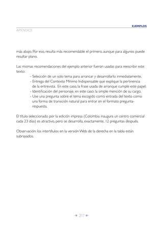 EJEMPLOS
APÉNDICE




más abajo. Por eso, resulta más recomendable el primero, aunque para algunos puede
resultar plano.

Las mismas recomendaciones del ejemplo anterior fueron usadas para reescribir este
texto:
        - Selección de un solo tema para arrancar y desarrollarlo inmediatamente.
        - Entrega del Contexto Mínimo Indispensable que explique la pertinencia
          de la entrevista. En este caso, la frase usada de arranque cumple este papel.
        - Identiﬁcación del personaje, en este caso: la simple mención de su cargo.
        - Use una pregunta sobre el tema escogido como entrada del texto como
          una forma de transición natural para entrar en el formato pregunta-
          respuesta.

El título seleccionado por la edición impresa (Colombia inaugura un centro comercial
cada 23 días) es atractivo, pero se desarrolla, exactamente, 12 preguntas después.

Observación: los intertítulos en la versión Web de la derecha en la tabla están
subrayados.




                                      Î 217 ∂
 