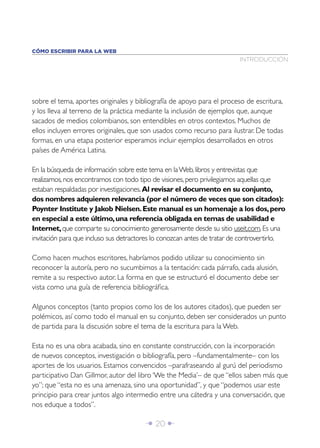 CÓMO ESCRIBIR PARA LA WEB
                                                                         INTRODUCCIÓN




sobre el tema, aportes originales y bibliografía de apoyo para el proceso de escritura,
y los lleva al terreno de la práctica mediante la inclusión de ejemplos que, aunque
sacados de medios colombianos, son entendibles en otros contextos. Muchos de
ellos incluyen errores originales, que son usados como recurso para ilustrar. De todas
formas, en una etapa posterior esperamos incluir ejemplos desarrollados en otros
países de América Latina.

En la búsqueda de información sobre este tema en la Web, libros y entrevistas que
realizamos, nos encontramos con todo tipo de visiones, pero privilegiamos aquellas que
estaban respaldadas por investigaciones. Al revisar el documento en su conjunto,
dos nombres adquieren relevancia (por el número de veces que son citados):
Poynter Institute y Jakob Nielsen. Este manual es un homenaje a los dos, pero
en especial a este último, una referencia obligada en temas de usabilidad e
Internet, que comparte su conocimiento generosamente desde su sitio useit.com. Es una
invitación para que incluso sus detractores lo conozcan antes de tratar de controvertirlo.

Como hacen muchos escritores, habríamos podido utilizar su conocimiento sin
reconocer la autoría, pero no sucumbimos a la tentación: cada párrafo, cada alusión,
remite a su respectivo autor. La forma en que se estructuró el documento debe ser
vista como una guía de referencia bibliográﬁca.

Algunos conceptos (tanto propios como los de los autores citados), que pueden ser
polémicos, así como todo el manual en su conjunto, deben ser considerados un punto
de partida para la discusión sobre el tema de la escritura para la Web.

Esta no es una obra acabada, sino en constante construcción, con la incorporación
de nuevos conceptos, investigación o bibliografía, pero –fundamentalmente– con los
aportes de los usuarios. Estamos convencidos –parafraseando al gurú del periodismo
participativo Dan Gillmor, autor del libro ‘We the Media’– de que “ellos saben más que
yo”; que “esta no es una amenaza, sino una oportunidad”, y que “podemos usar este
principio para crear juntos algo intermedio entre una cátedra y una conversación, que
nos eduque a todos”.

                                        Î 20 ∂
 