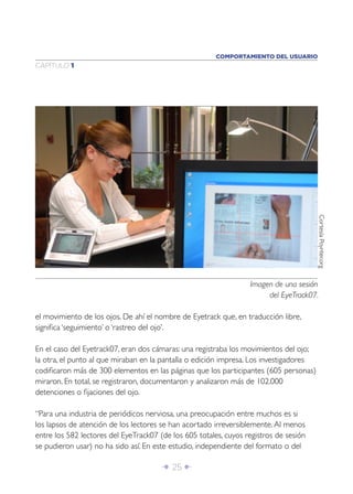 COMPORTAMIENTO DEL USUARIO
CAPÍTULO 1




                                                                                        Cortesía Poynter.org
                                                                  Imagen de una sesión
                                                                       del EyeTrack07.

el movimiento de los ojos. De ahí el nombre de Eyetrack que, en traducción libre,
signiﬁca ‘seguimiento’ o ‘rastreo del ojo’.

En el caso del Eyetrack07, eran dos cámaras: una registraba los movimientos del ojo;
la otra, el punto al que miraban en la pantalla o edición impresa. Los investigadores
codiﬁcaron más de 300 elementos en las páginas que los participantes (605 personas)
miraron. En total, se registraron, documentaron y analizaron más de 102.000
detenciones o ﬁjaciones del ojo.

“Para una industria de periódicos nerviosa, una preocupación entre muchos es si
los lapsos de atención de los lectores se han acortado irreversiblemente. Al menos
entre los 582 lectores del EyeTrack07 (de los 605 totales, cuyos registros de sesión
se pudieron usar) no ha sido así. En este estudio, independiente del formato o del

                                       Î 25 ∂
 