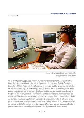 COMPORTAMIENTO DEL USUARIO
CAPÍTULO 1




                                                                                            Cortesía Poynter.org
                                                 Imagen de una sesión de la investigación
                                                             de EyeTrack del año 2000.

En la investigación ‘Eyetrack III’ (http://www.poynterextra.org/EYETRACK2004/index.
htm), del 2004, realizada también por el Poynter en asocio con el Estlow Center for
Journalism & New Media y la ﬁrma Eyetools, no se midió qué tan profunda era la lectura
de los artículos escogidos. Sin embargo, la superﬁcialidad de la lectura fue parcialmente
puesta en evidencia por la atención visual que recibían los párrafos de acuerdo con su
longitud. “En la investigación, los párrafos más cortos se desempeñaron mejor que los
más largos. Nuestros datos revelaron que historias con párrafos cortos recibían el doble
de atención visual que aquellos con párrafos más largos. El formato de párrafos largos
parece desestimular su observación”, dicen Steve Outing y Laura Ruel. La superﬁcialidad
de lectura también fue puesta en evidencia por la forma en que los usuarios solo leían el
primer tercio de los titulares (vea mapas de calor y patrón en F, más adelante).

                                        Î 27 ∂
 