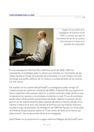 CÓMO ESCRIBIR PARA LA WEB
                                                                                                  CAPÍTULO 1




                                                                                  Imagen de una sesión de la
                                                                              investigación de EyeTrack III, del
                                                                                2004. La cámara que sigue el
                                                                            movimiento del ojo de los usuarios
                                                                                está ubicada en la base de la
                                                                                      pantalla del computador.



                                                     Cortesía Poynter.org




En esta investigación (‘EyeTrack III’), a diferencia de las del 2000 y 2007, los
participantes no empleaban gafas. La cámara que rastreaba sus movimientos de ojo
estaba ubicada en la base de la pantalla del computador a la cual miraban. Con esta
tecnología, que podría caliﬁcarse de ‘no invasiva’, el comportamiento de los usuarios
era más natural.

De acuerdo con los autores del EyeTrack07, su investigación puede ‘corregir’ los
trabajos previos (en particular el Eyetrack del 2000 y el Eyetrack III), que sugirieron la
lectura superﬁcial online, porque utilizó en su diseño contenidos reales del día en que
se ejecutaron las sesiones y no prototipos (contenido no real). “El uso de prototipos
puede indicar efectivamente qué elementos de diseño capturan la atención del ojo,
pero el uso de material dinámico daba respuesta del lector a historias actuales en el
impreso y online. En el único otro estudio de EyeTrack que usó historias noticiosas
actuales en lugar de prototipos (la investigación del 2000 del Poynter y la Universidad
de Stanford), los participantes leyeron el 75 por ciento del texto de la historia que
seleccionaron”, dice el documento oﬁcial de la investigación.

Jakob Nielsen no se pronunció en su página sobre los hallazgos del EyeTrack07, pero

                                        Î 28 ∂
 