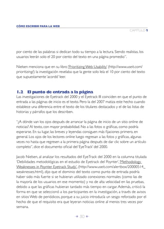 CÓMO ESCRIBIR PARA LA WEB
                                                                               CAPÍTULO 1




por ciento de las palabras si dedican todo su tiempo a la lectura. Siendo realistas, los
usuarios leerán solo el 20 por ciento del texto en una página promedio”.

Nielsen menciona que en su libro ‘Prioritizing Web Usability’ (http://www.useit.com/
prioritizing/) la investigación revelaba que la gente solo leía el 10 por ciento del texto
que supuestamente ‘acordó’ leer.



1.2 El punto de entrada a la página
Las investigaciones de Eyetrack del 2000 y el Eyetrack III coinciden en que el punto de
entrada a las páginas de inicio es el texto. Pero la del 2007 matiza este hecho cuando
establece una diferencia entre el texto de los titulares destacados y el de las listas de
historias y párrafos que los describen.

“¿A dónde van los ojos después de arrancar la página de inicio de un sitio online de
noticias? Al texto, con mayor probabilidad. No a las fotos o gráﬁcas, como podría
esperarse. En su lugar, las breves y leyendas consiguen más ﬁjaciones primero, en
general. Los ojos de los lectores online luego regresan a las fotos y gráﬁcas, algunas
veces no hasta que regresen a la primera página después de dar clic sobre un artículo
completo”, dice el documento oﬁcial del ‘EyeTrack’ del 2000.

Jacob Nielsen, al analizar los resultados del EyeTrack del 2000 en la columna titulada
‘Debilidades metodológicas en el estudio de Eyetrack del Poynter’, ‘Methodology
Weaknesses in Poynter Eyetrack Study’, (http://www.useit.com/alertbox/20000514_
weaknesses.html), dijo que el dominio del texto como punto de entrada podría
haber sido más fuerte si se hubieran utilizado conexiones normales (como las de
la mayoría de los usuarios en ese momento) y no de alta velocidad en las pruebas,
debido a que las gráﬁcas hubieran tardado más tiempo en cargar. Además, criticó la
forma en que se seleccionó a los participantes en la investigación, a través de avisos
en sitios Web de periódicos, porque a su juicio introducía un sesgo reforzado por el
hecho de que el requisito era que leyeran noticias online al menos tres veces por
semana.

                                        Î 30 ∂
 
