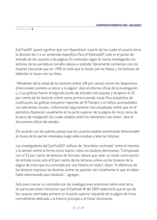 COMPORTAMIENTO DEL USUARIO
CAPÍTULO 1




EyeTrack07 quiere signiﬁcar que son ‘dispositivos’ a partir de los cuales el usuario toma
la decisión de ir a un contenido especíﬁco. Para el Eyetrack07, este es el punto de
entrada de los usuarios a las páginas. En contraste, según la misma investigación, los
lectores de los periódicos tamaño sábana o estándar típicamente comienzan con los
titulares (recuerde que en 1990 se creía que lo hacían por las fotos), y los lectores de
tabloides lo hacen con las fotos.

“Alrededor de la mitad de los lectores online (48 por ciento) vieron los ‘dispositivos
direccionales’ primero al entrar a la página”, dice el informe oﬁcial de la investigación.
(...) Las gráﬁcas fueron el segundo punto de entrada más popular, y atrajeron el 25
por ciento de los lectores online como primera parada visual. Para propósitos de
codiﬁcación, las gráﬁcas incluyeron reportes de ‘El Tiempo’ y el tráﬁco, acompañados
con elementos visuales –información seguramente más actualizada online que en el
periódico. Aparecían usualmente en la parte superior de la página de inicio, cerca de
la barra de navegación, los cuales estaban entre los elementos más vistos”, dice el
documento oﬁcial del estudio.

De acuerdo con los autores, parece que los usuarios estaban examinando ‘direccionales’
en busca de lo que les interesaba, luego seleccionaban y leían las historias.

Los investigadores del EyeTrack07 caliﬁcan de “dramático contraste” entre el impreso
y la versión online la forma como fueron vistos los titulares dominantes. “Comparado
con el 53 por ciento de lectores de formato sábana que veían un titular como punto
de entrada inicial, solo el 8 por ciento de los lectores online vio los titulares de la
página de inicio que era coronada por una historia en texto”, dicen. “A diferencia de
los lectores impresos, los lectores online no parecían ver inicialmente lo que el editor
había seleccionado para destacar...”, agregan.

Solo para marcar un contraste con las investigaciones anteriores sobre este tema
en particular, baste mencionar que el Eyetrack III del 2004 determinó que el ojo de
los usuarios aterrizaba primero en la parte superior izquierda de la página de inicio,
normalmente dedicada a la historia principal o el titular dominante.

                                         Î 33 ∂
 